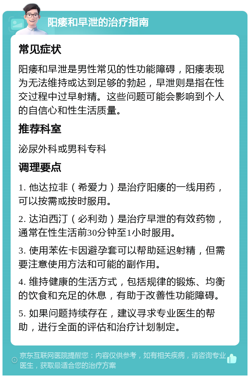 阳痿和早泄的治疗指南 常见症状 阳痿和早泄是男性常见的性功能障碍，阳痿表现为无法维持或达到足够的勃起，早泄则是指在性交过程中过早射精。这些问题可能会影响到个人的自信心和性生活质量。 推荐科室 泌尿外科或男科专科 调理要点 1. 他达拉非（希爱力）是治疗阳痿的一线用药，可以按需或按时服用。 2. 达泊西汀（必利劲）是治疗早泄的有效药物，通常在性生活前30分钟至1小时服用。 3. 使用苯佐卡因避孕套可以帮助延迟射精，但需要注意使用方法和可能的副作用。 4. 维持健康的生活方式，包括规律的锻炼、均衡的饮食和充足的休息，有助于改善性功能障碍。 5. 如果问题持续存在，建议寻求专业医生的帮助，进行全面的评估和治疗计划制定。