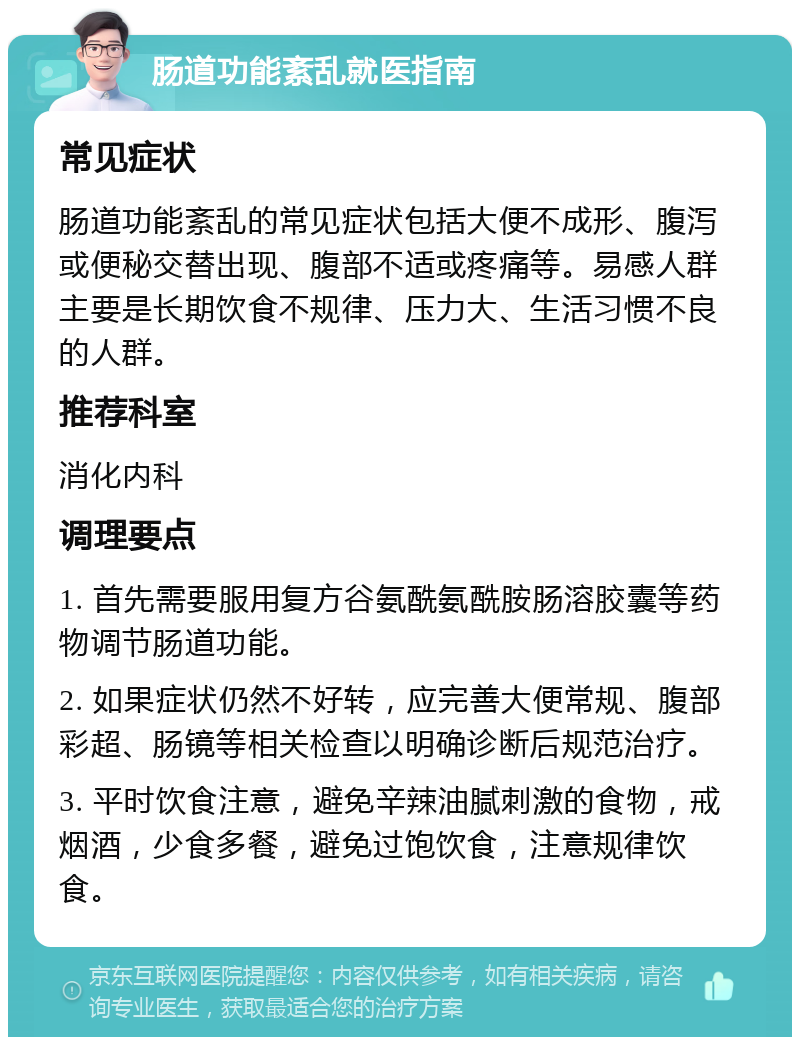 肠道功能紊乱就医指南 常见症状 肠道功能紊乱的常见症状包括大便不成形、腹泻或便秘交替出现、腹部不适或疼痛等。易感人群主要是长期饮食不规律、压力大、生活习惯不良的人群。 推荐科室 消化内科 调理要点 1. 首先需要服用复方谷氨酰氨酰胺肠溶胶囊等药物调节肠道功能。 2. 如果症状仍然不好转，应完善大便常规、腹部彩超、肠镜等相关检查以明确诊断后规范治疗。 3. 平时饮食注意，避免辛辣油腻刺激的食物，戒烟酒，少食多餐，避免过饱饮食，注意规律饮食。