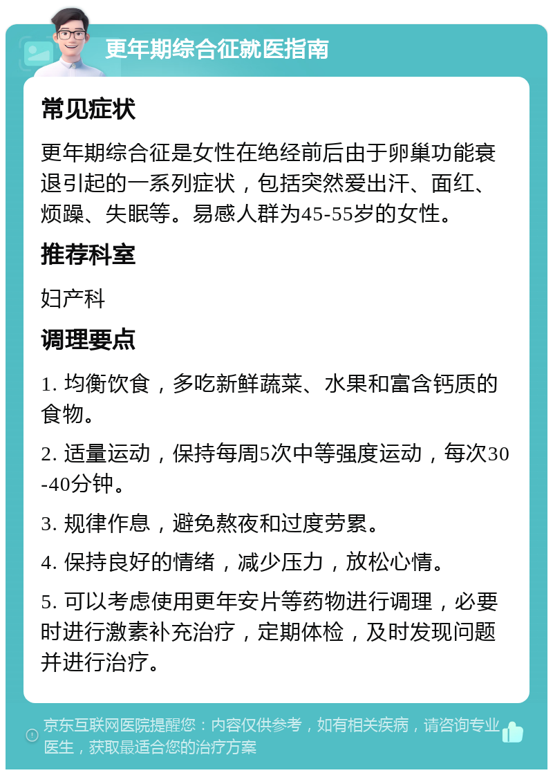 更年期综合征就医指南 常见症状 更年期综合征是女性在绝经前后由于卵巢功能衰退引起的一系列症状，包括突然爱出汗、面红、烦躁、失眠等。易感人群为45-55岁的女性。 推荐科室 妇产科 调理要点 1. 均衡饮食，多吃新鲜蔬菜、水果和富含钙质的食物。 2. 适量运动，保持每周5次中等强度运动，每次30-40分钟。 3. 规律作息，避免熬夜和过度劳累。 4. 保持良好的情绪，减少压力，放松心情。 5. 可以考虑使用更年安片等药物进行调理，必要时进行激素补充治疗，定期体检，及时发现问题并进行治疗。