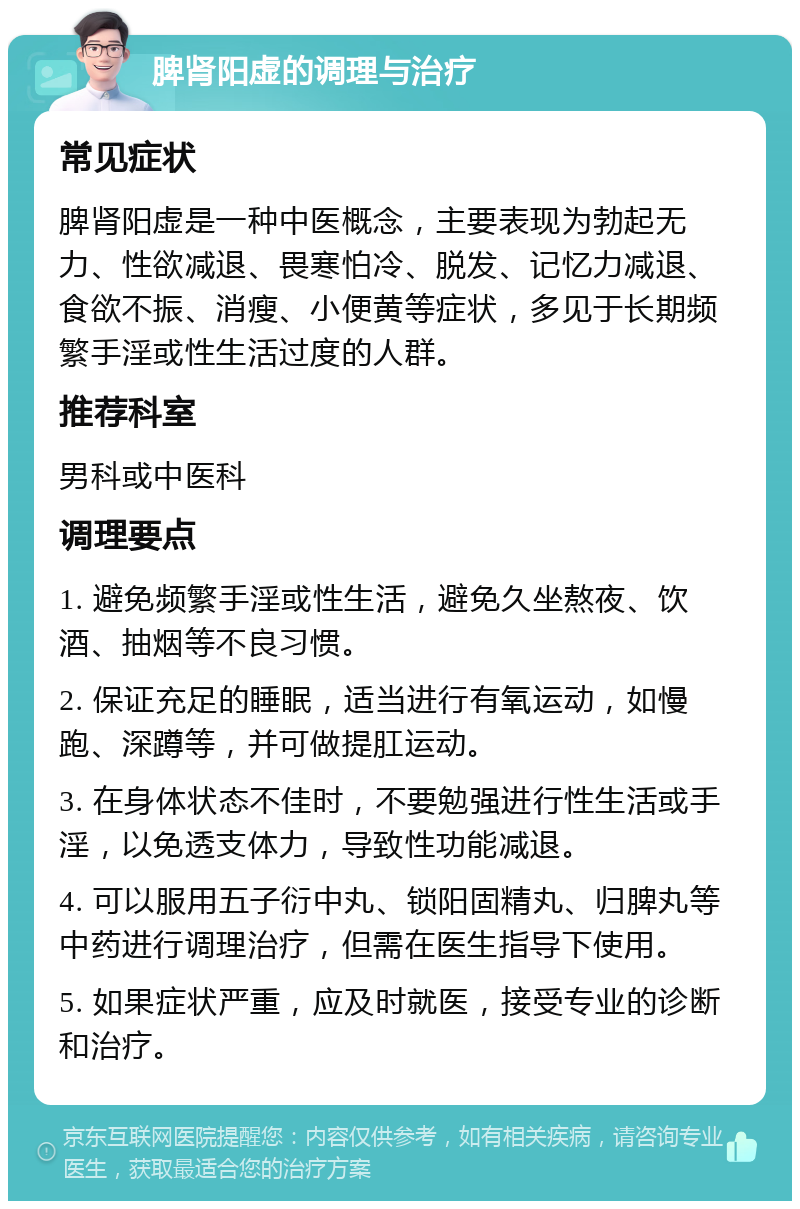 脾肾阳虚的调理与治疗 常见症状 脾肾阳虚是一种中医概念，主要表现为勃起无力、性欲减退、畏寒怕冷、脱发、记忆力减退、食欲不振、消瘦、小便黄等症状，多见于长期频繁手淫或性生活过度的人群。 推荐科室 男科或中医科 调理要点 1. 避免频繁手淫或性生活，避免久坐熬夜、饮酒、抽烟等不良习惯。 2. 保证充足的睡眠，适当进行有氧运动，如慢跑、深蹲等，并可做提肛运动。 3. 在身体状态不佳时，不要勉强进行性生活或手淫，以免透支体力，导致性功能减退。 4. 可以服用五子衍中丸、锁阳固精丸、归脾丸等中药进行调理治疗，但需在医生指导下使用。 5. 如果症状严重，应及时就医，接受专业的诊断和治疗。