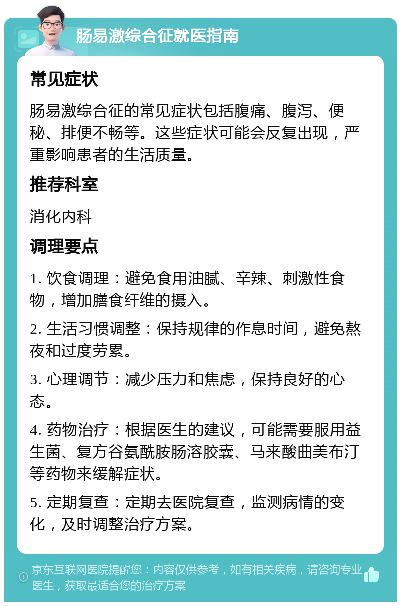 肠易激综合征就医指南 常见症状 肠易激综合征的常见症状包括腹痛、腹泻、便秘、排便不畅等。这些症状可能会反复出现，严重影响患者的生活质量。 推荐科室 消化内科 调理要点 1. 饮食调理：避免食用油腻、辛辣、刺激性食物，增加膳食纤维的摄入。 2. 生活习惯调整：保持规律的作息时间，避免熬夜和过度劳累。 3. 心理调节：减少压力和焦虑，保持良好的心态。 4. 药物治疗：根据医生的建议，可能需要服用益生菌、复方谷氨酰胺肠溶胶囊、马来酸曲美布汀等药物来缓解症状。 5. 定期复查：定期去医院复查，监测病情的变化，及时调整治疗方案。