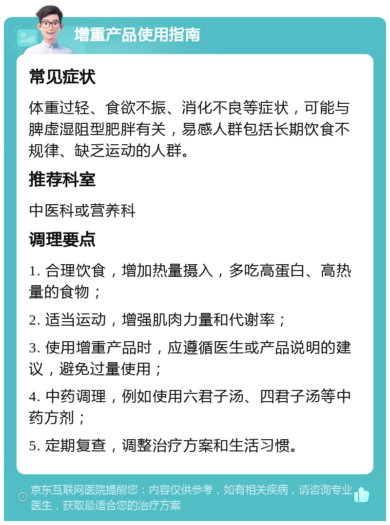 增重产品使用指南 常见症状 体重过轻、食欲不振、消化不良等症状，可能与脾虚湿阻型肥胖有关，易感人群包括长期饮食不规律、缺乏运动的人群。 推荐科室 中医科或营养科 调理要点 1. 合理饮食，增加热量摄入，多吃高蛋白、高热量的食物； 2. 适当运动，增强肌肉力量和代谢率； 3. 使用增重产品时，应遵循医生或产品说明的建议，避免过量使用； 4. 中药调理，例如使用六君子汤、四君子汤等中药方剂； 5. 定期复查，调整治疗方案和生活习惯。