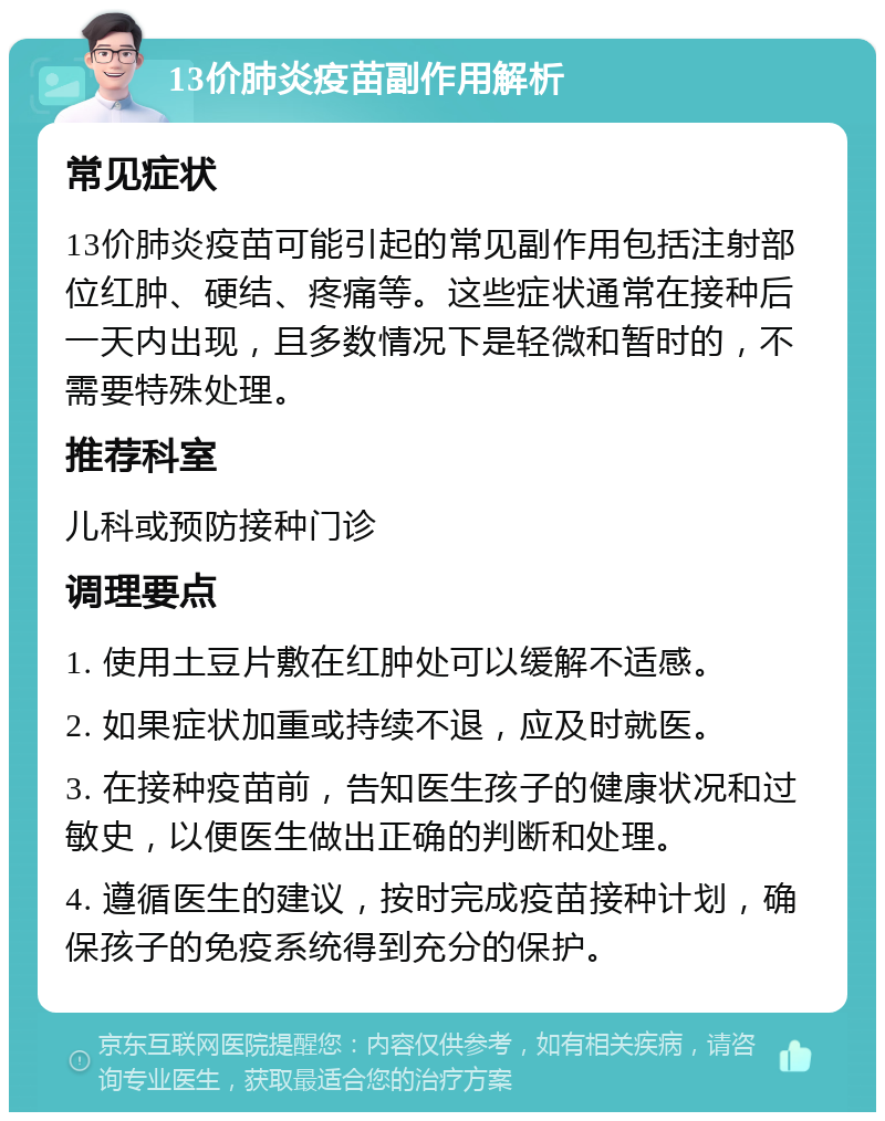 13价肺炎疫苗副作用解析 常见症状 13价肺炎疫苗可能引起的常见副作用包括注射部位红肿、硬结、疼痛等。这些症状通常在接种后一天内出现，且多数情况下是轻微和暂时的，不需要特殊处理。 推荐科室 儿科或预防接种门诊 调理要点 1. 使用土豆片敷在红肿处可以缓解不适感。 2. 如果症状加重或持续不退，应及时就医。 3. 在接种疫苗前，告知医生孩子的健康状况和过敏史，以便医生做出正确的判断和处理。 4. 遵循医生的建议，按时完成疫苗接种计划，确保孩子的免疫系统得到充分的保护。