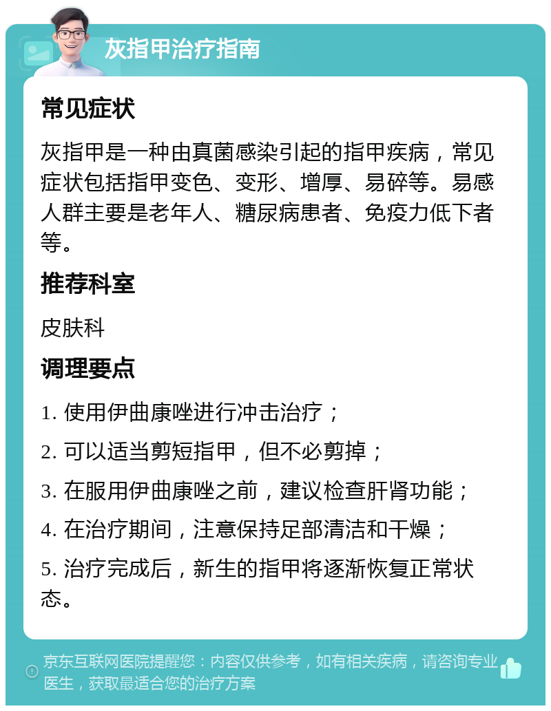 灰指甲治疗指南 常见症状 灰指甲是一种由真菌感染引起的指甲疾病，常见症状包括指甲变色、变形、增厚、易碎等。易感人群主要是老年人、糖尿病患者、免疫力低下者等。 推荐科室 皮肤科 调理要点 1. 使用伊曲康唑进行冲击治疗； 2. 可以适当剪短指甲，但不必剪掉； 3. 在服用伊曲康唑之前，建议检查肝肾功能； 4. 在治疗期间，注意保持足部清洁和干燥； 5. 治疗完成后，新生的指甲将逐渐恢复正常状态。