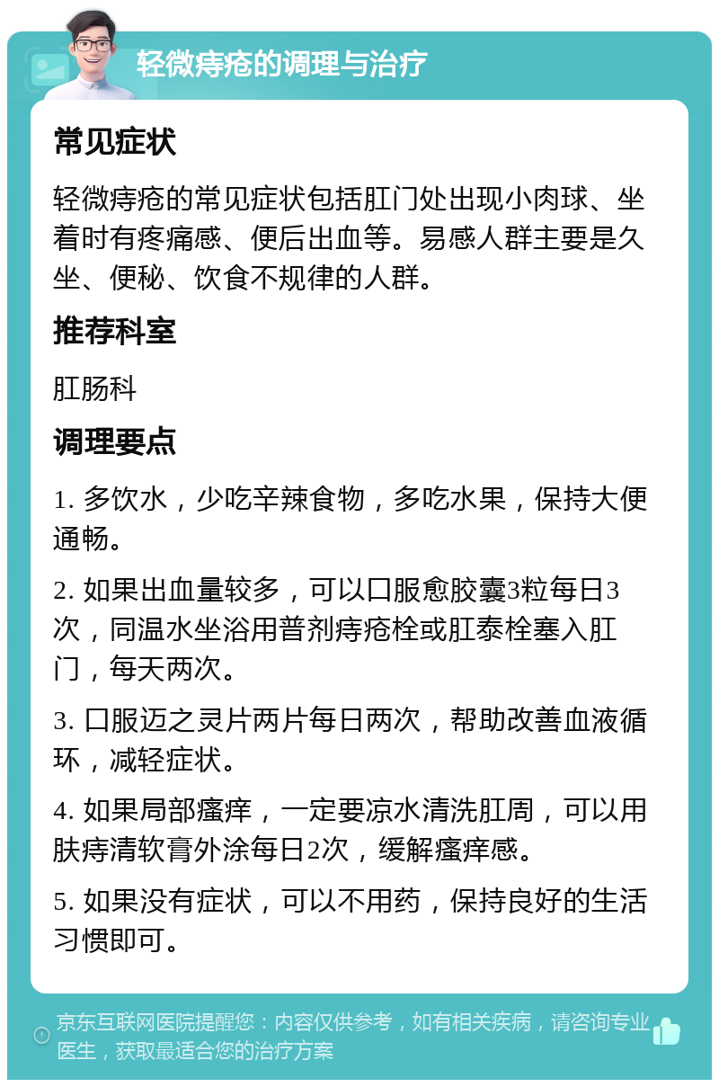 轻微痔疮的调理与治疗 常见症状 轻微痔疮的常见症状包括肛门处出现小肉球、坐着时有疼痛感、便后出血等。易感人群主要是久坐、便秘、饮食不规律的人群。 推荐科室 肛肠科 调理要点 1. 多饮水，少吃辛辣食物，多吃水果，保持大便通畅。 2. 如果出血量较多，可以口服愈胶囊3粒每日3次，同温水坐浴用普剂痔疮栓或肛泰栓塞入肛门，每天两次。 3. 口服迈之灵片两片每日两次，帮助改善血液循环，减轻症状。 4. 如果局部瘙痒，一定要凉水清洗肛周，可以用肤痔清软膏外涂每日2次，缓解瘙痒感。 5. 如果没有症状，可以不用药，保持良好的生活习惯即可。