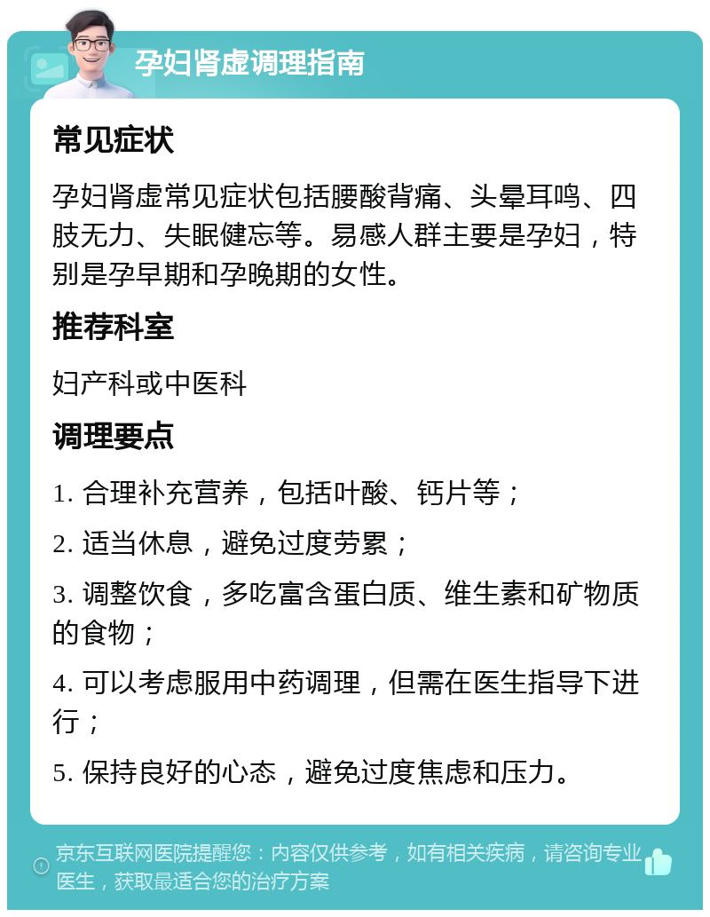 孕妇肾虚调理指南 常见症状 孕妇肾虚常见症状包括腰酸背痛、头晕耳鸣、四肢无力、失眠健忘等。易感人群主要是孕妇，特别是孕早期和孕晚期的女性。 推荐科室 妇产科或中医科 调理要点 1. 合理补充营养，包括叶酸、钙片等； 2. 适当休息，避免过度劳累； 3. 调整饮食，多吃富含蛋白质、维生素和矿物质的食物； 4. 可以考虑服用中药调理，但需在医生指导下进行； 5. 保持良好的心态，避免过度焦虑和压力。