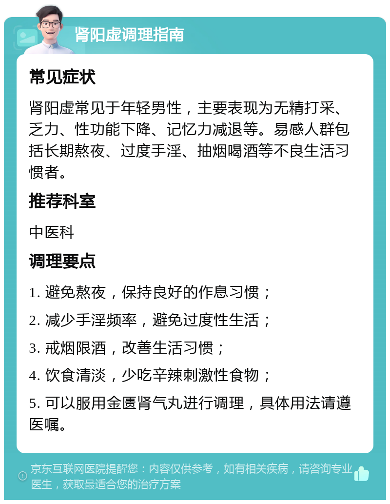 肾阳虚调理指南 常见症状 肾阳虚常见于年轻男性，主要表现为无精打采、乏力、性功能下降、记忆力减退等。易感人群包括长期熬夜、过度手淫、抽烟喝酒等不良生活习惯者。 推荐科室 中医科 调理要点 1. 避免熬夜，保持良好的作息习惯； 2. 减少手淫频率，避免过度性生活； 3. 戒烟限酒，改善生活习惯； 4. 饮食清淡，少吃辛辣刺激性食物； 5. 可以服用金匮肾气丸进行调理，具体用法请遵医嘱。