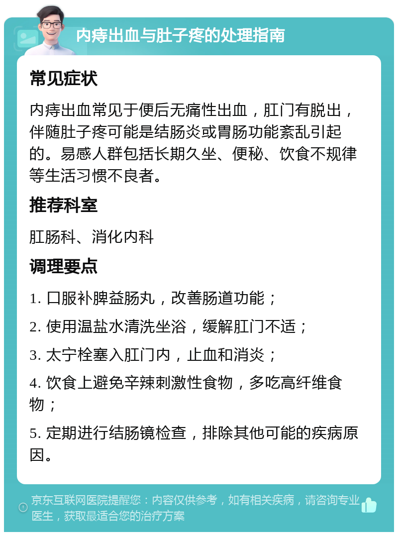 内痔出血与肚子疼的处理指南 常见症状 内痔出血常见于便后无痛性出血，肛门有脱出，伴随肚子疼可能是结肠炎或胃肠功能紊乱引起的。易感人群包括长期久坐、便秘、饮食不规律等生活习惯不良者。 推荐科室 肛肠科、消化内科 调理要点 1. 口服补脾益肠丸，改善肠道功能； 2. 使用温盐水清洗坐浴，缓解肛门不适； 3. 太宁栓塞入肛门内，止血和消炎； 4. 饮食上避免辛辣刺激性食物，多吃高纤维食物； 5. 定期进行结肠镜检查，排除其他可能的疾病原因。