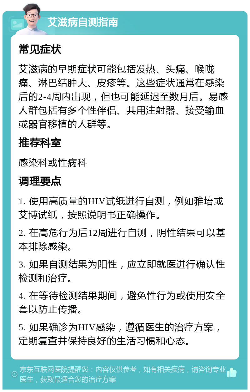 艾滋病自测指南 常见症状 艾滋病的早期症状可能包括发热、头痛、喉咙痛、淋巴结肿大、皮疹等。这些症状通常在感染后的2-4周内出现，但也可能延迟至数月后。易感人群包括有多个性伴侣、共用注射器、接受输血或器官移植的人群等。 推荐科室 感染科或性病科 调理要点 1. 使用高质量的HIV试纸进行自测，例如雅培或艾博试纸，按照说明书正确操作。 2. 在高危行为后12周进行自测，阴性结果可以基本排除感染。 3. 如果自测结果为阳性，应立即就医进行确认性检测和治疗。 4. 在等待检测结果期间，避免性行为或使用安全套以防止传播。 5. 如果确诊为HIV感染，遵循医生的治疗方案，定期复查并保持良好的生活习惯和心态。