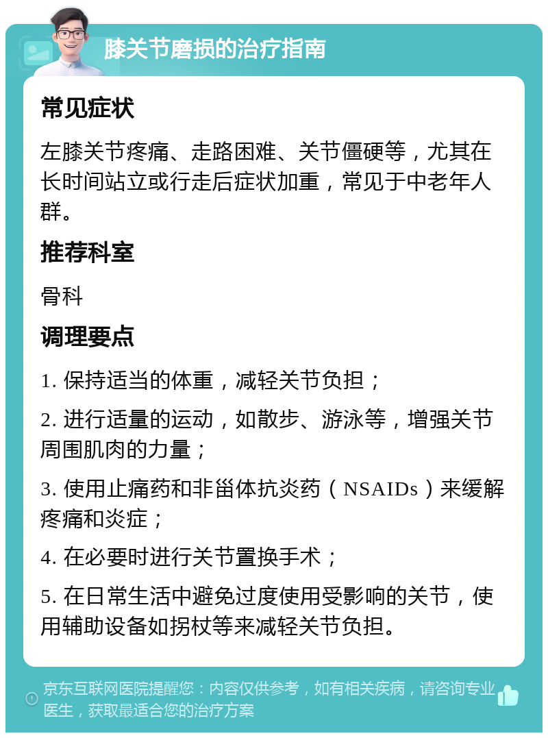 膝关节磨损的治疗指南 常见症状 左膝关节疼痛、走路困难、关节僵硬等，尤其在长时间站立或行走后症状加重，常见于中老年人群。 推荐科室 骨科 调理要点 1. 保持适当的体重，减轻关节负担； 2. 进行适量的运动，如散步、游泳等，增强关节周围肌肉的力量； 3. 使用止痛药和非甾体抗炎药（NSAIDs）来缓解疼痛和炎症； 4. 在必要时进行关节置换手术； 5. 在日常生活中避免过度使用受影响的关节，使用辅助设备如拐杖等来减轻关节负担。