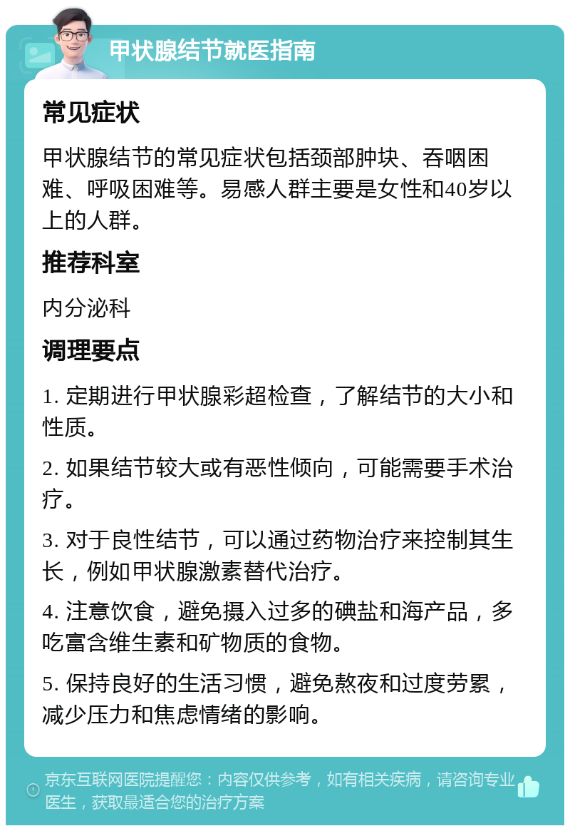 甲状腺结节就医指南 常见症状 甲状腺结节的常见症状包括颈部肿块、吞咽困难、呼吸困难等。易感人群主要是女性和40岁以上的人群。 推荐科室 内分泌科 调理要点 1. 定期进行甲状腺彩超检查，了解结节的大小和性质。 2. 如果结节较大或有恶性倾向，可能需要手术治疗。 3. 对于良性结节，可以通过药物治疗来控制其生长，例如甲状腺激素替代治疗。 4. 注意饮食，避免摄入过多的碘盐和海产品，多吃富含维生素和矿物质的食物。 5. 保持良好的生活习惯，避免熬夜和过度劳累，减少压力和焦虑情绪的影响。