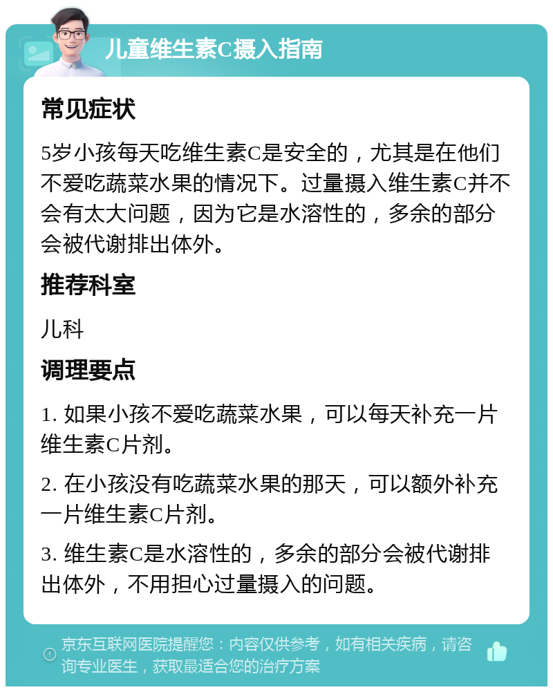 儿童维生素C摄入指南 常见症状 5岁小孩每天吃维生素C是安全的，尤其是在他们不爱吃蔬菜水果的情况下。过量摄入维生素C并不会有太大问题，因为它是水溶性的，多余的部分会被代谢排出体外。 推荐科室 儿科 调理要点 1. 如果小孩不爱吃蔬菜水果，可以每天补充一片维生素C片剂。 2. 在小孩没有吃蔬菜水果的那天，可以额外补充一片维生素C片剂。 3. 维生素C是水溶性的，多余的部分会被代谢排出体外，不用担心过量摄入的问题。