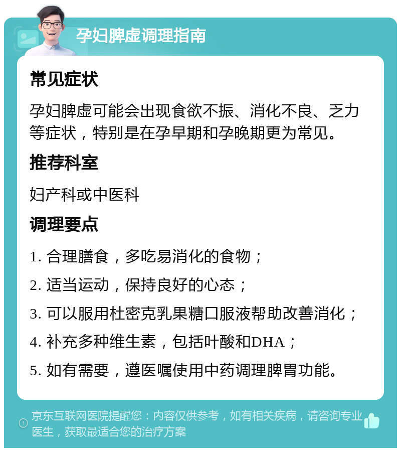 孕妇脾虚调理指南 常见症状 孕妇脾虚可能会出现食欲不振、消化不良、乏力等症状，特别是在孕早期和孕晚期更为常见。 推荐科室 妇产科或中医科 调理要点 1. 合理膳食，多吃易消化的食物； 2. 适当运动，保持良好的心态； 3. 可以服用杜密克乳果糖口服液帮助改善消化； 4. 补充多种维生素，包括叶酸和DHA； 5. 如有需要，遵医嘱使用中药调理脾胃功能。