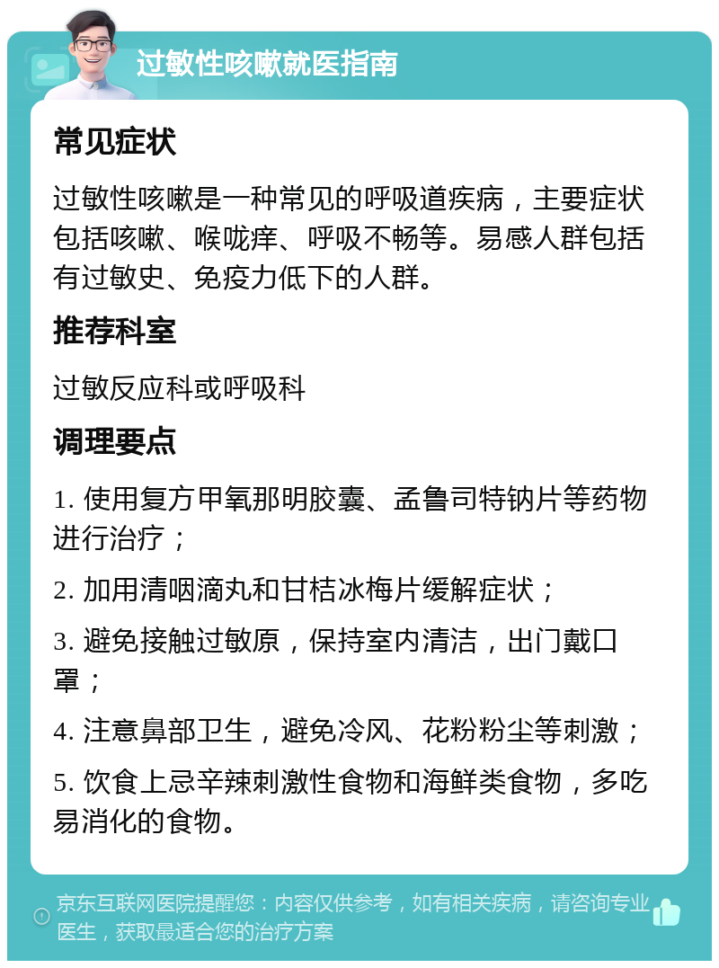 过敏性咳嗽就医指南 常见症状 过敏性咳嗽是一种常见的呼吸道疾病，主要症状包括咳嗽、喉咙痒、呼吸不畅等。易感人群包括有过敏史、免疫力低下的人群。 推荐科室 过敏反应科或呼吸科 调理要点 1. 使用复方甲氧那明胶囊、孟鲁司特钠片等药物进行治疗； 2. 加用清咽滴丸和甘桔冰梅片缓解症状； 3. 避免接触过敏原，保持室内清洁，出门戴口罩； 4. 注意鼻部卫生，避免冷风、花粉粉尘等刺激； 5. 饮食上忌辛辣刺激性食物和海鲜类食物，多吃易消化的食物。