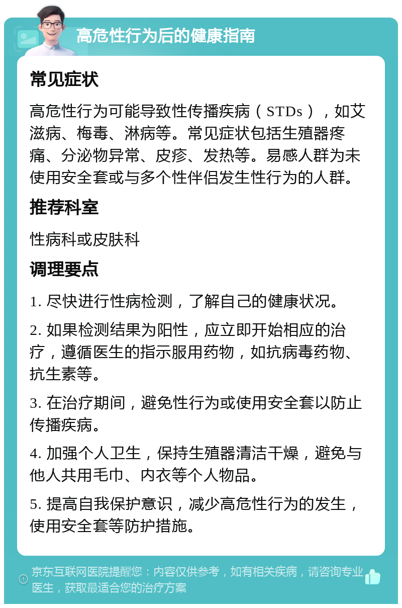 高危性行为后的健康指南 常见症状 高危性行为可能导致性传播疾病（STDs），如艾滋病、梅毒、淋病等。常见症状包括生殖器疼痛、分泌物异常、皮疹、发热等。易感人群为未使用安全套或与多个性伴侣发生性行为的人群。 推荐科室 性病科或皮肤科 调理要点 1. 尽快进行性病检测，了解自己的健康状况。 2. 如果检测结果为阳性，应立即开始相应的治疗，遵循医生的指示服用药物，如抗病毒药物、抗生素等。 3. 在治疗期间，避免性行为或使用安全套以防止传播疾病。 4. 加强个人卫生，保持生殖器清洁干燥，避免与他人共用毛巾、内衣等个人物品。 5. 提高自我保护意识，减少高危性行为的发生，使用安全套等防护措施。