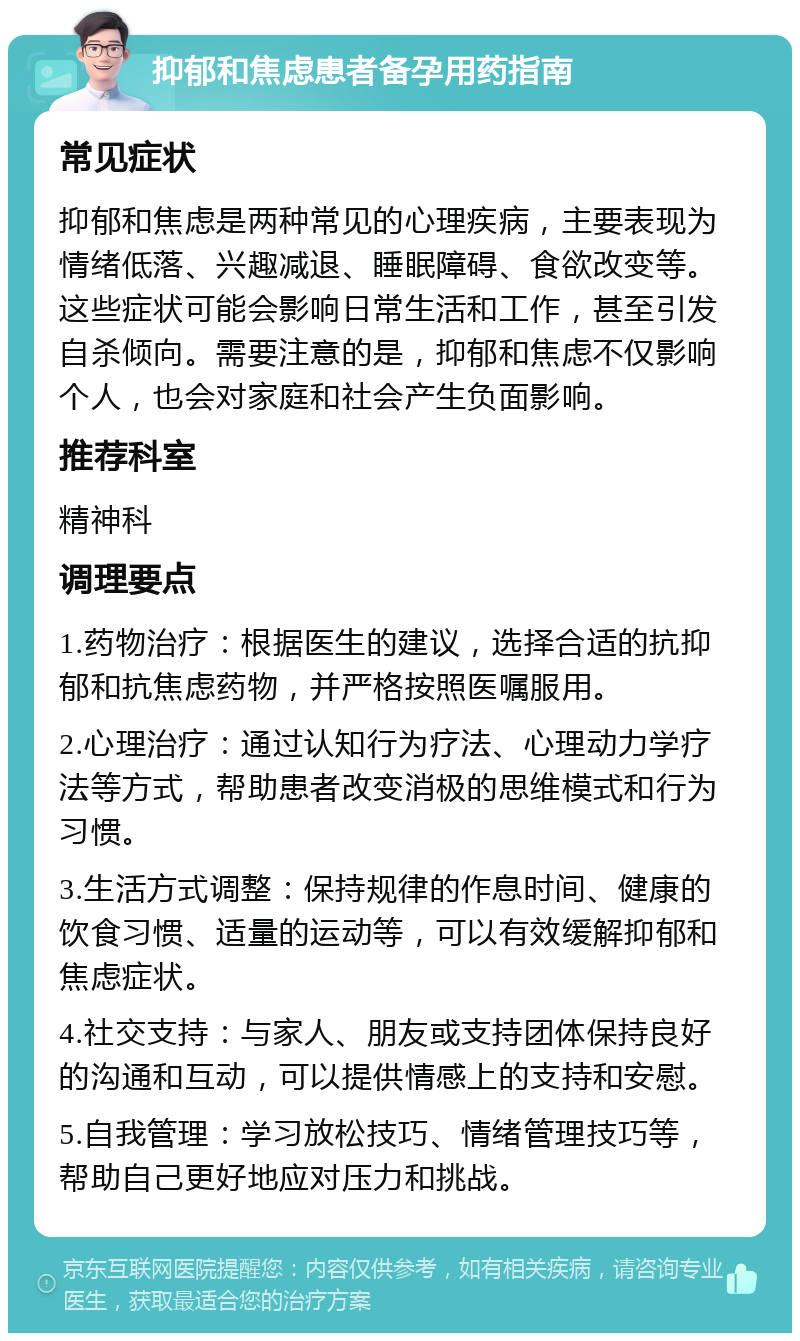 抑郁和焦虑患者备孕用药指南 常见症状 抑郁和焦虑是两种常见的心理疾病，主要表现为情绪低落、兴趣减退、睡眠障碍、食欲改变等。这些症状可能会影响日常生活和工作，甚至引发自杀倾向。需要注意的是，抑郁和焦虑不仅影响个人，也会对家庭和社会产生负面影响。 推荐科室 精神科 调理要点 1.药物治疗：根据医生的建议，选择合适的抗抑郁和抗焦虑药物，并严格按照医嘱服用。 2.心理治疗：通过认知行为疗法、心理动力学疗法等方式，帮助患者改变消极的思维模式和行为习惯。 3.生活方式调整：保持规律的作息时间、健康的饮食习惯、适量的运动等，可以有效缓解抑郁和焦虑症状。 4.社交支持：与家人、朋友或支持团体保持良好的沟通和互动，可以提供情感上的支持和安慰。 5.自我管理：学习放松技巧、情绪管理技巧等，帮助自己更好地应对压力和挑战。