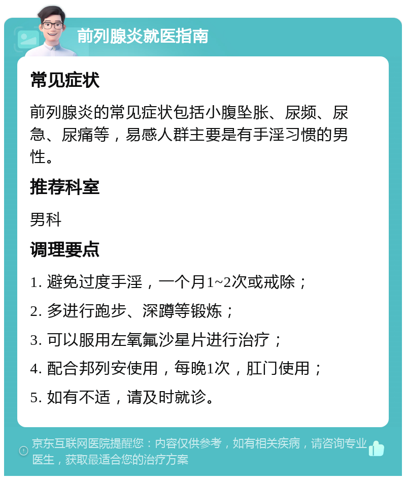 前列腺炎就医指南 常见症状 前列腺炎的常见症状包括小腹坠胀、尿频、尿急、尿痛等，易感人群主要是有手淫习惯的男性。 推荐科室 男科 调理要点 1. 避免过度手淫，一个月1~2次或戒除； 2. 多进行跑步、深蹲等锻炼； 3. 可以服用左氧氟沙星片进行治疗； 4. 配合邦列安使用，每晚1次，肛门使用； 5. 如有不适，请及时就诊。