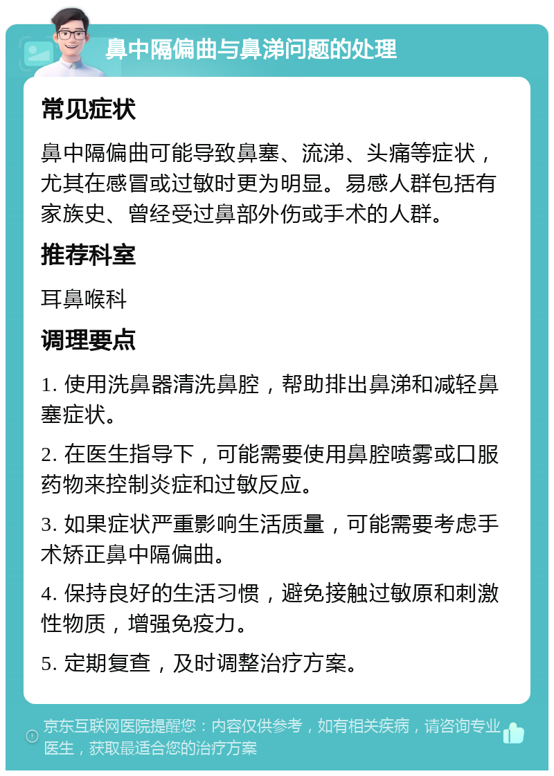 鼻中隔偏曲与鼻涕问题的处理 常见症状 鼻中隔偏曲可能导致鼻塞、流涕、头痛等症状，尤其在感冒或过敏时更为明显。易感人群包括有家族史、曾经受过鼻部外伤或手术的人群。 推荐科室 耳鼻喉科 调理要点 1. 使用洗鼻器清洗鼻腔，帮助排出鼻涕和减轻鼻塞症状。 2. 在医生指导下，可能需要使用鼻腔喷雾或口服药物来控制炎症和过敏反应。 3. 如果症状严重影响生活质量，可能需要考虑手术矫正鼻中隔偏曲。 4. 保持良好的生活习惯，避免接触过敏原和刺激性物质，增强免疫力。 5. 定期复查，及时调整治疗方案。