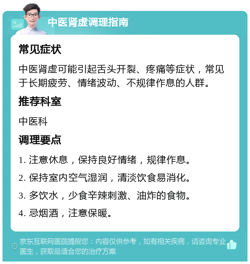 中医肾虚调理指南 常见症状 中医肾虚可能引起舌头开裂、疼痛等症状，常见于长期疲劳、情绪波动、不规律作息的人群。 推荐科室 中医科 调理要点 1. 注意休息，保持良好情绪，规律作息。 2. 保持室内空气湿润，清淡饮食易消化。 3. 多饮水，少食辛辣刺激、油炸的食物。 4. 忌烟酒，注意保暖。