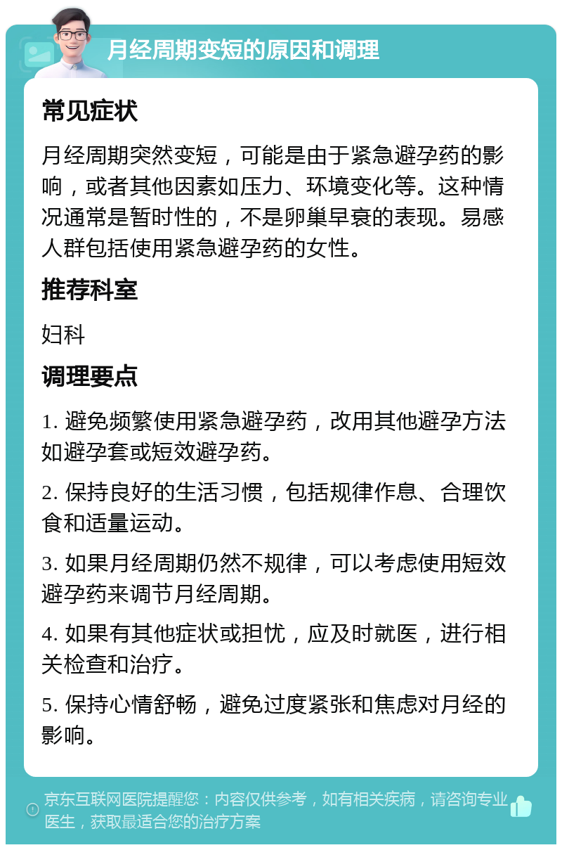 月经周期变短的原因和调理 常见症状 月经周期突然变短，可能是由于紧急避孕药的影响，或者其他因素如压力、环境变化等。这种情况通常是暂时性的，不是卵巢早衰的表现。易感人群包括使用紧急避孕药的女性。 推荐科室 妇科 调理要点 1. 避免频繁使用紧急避孕药，改用其他避孕方法如避孕套或短效避孕药。 2. 保持良好的生活习惯，包括规律作息、合理饮食和适量运动。 3. 如果月经周期仍然不规律，可以考虑使用短效避孕药来调节月经周期。 4. 如果有其他症状或担忧，应及时就医，进行相关检查和治疗。 5. 保持心情舒畅，避免过度紧张和焦虑对月经的影响。