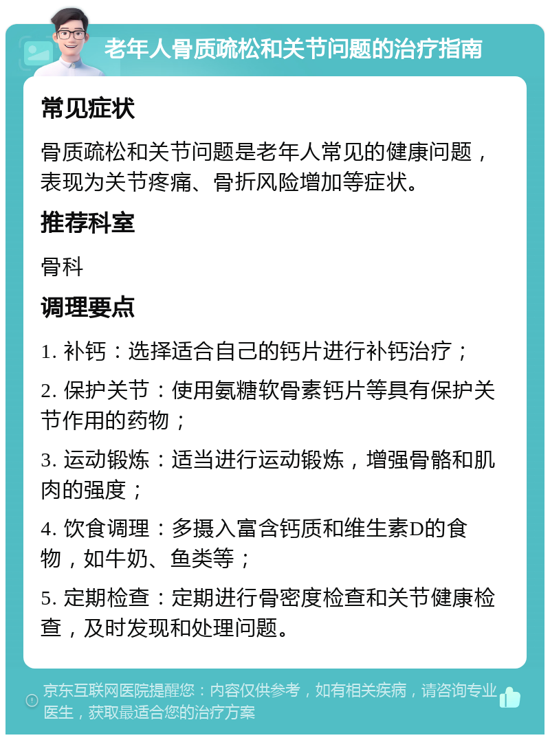 老年人骨质疏松和关节问题的治疗指南 常见症状 骨质疏松和关节问题是老年人常见的健康问题，表现为关节疼痛、骨折风险增加等症状。 推荐科室 骨科 调理要点 1. 补钙：选择适合自己的钙片进行补钙治疗； 2. 保护关节：使用氨糖软骨素钙片等具有保护关节作用的药物； 3. 运动锻炼：适当进行运动锻炼，增强骨骼和肌肉的强度； 4. 饮食调理：多摄入富含钙质和维生素D的食物，如牛奶、鱼类等； 5. 定期检查：定期进行骨密度检查和关节健康检查，及时发现和处理问题。