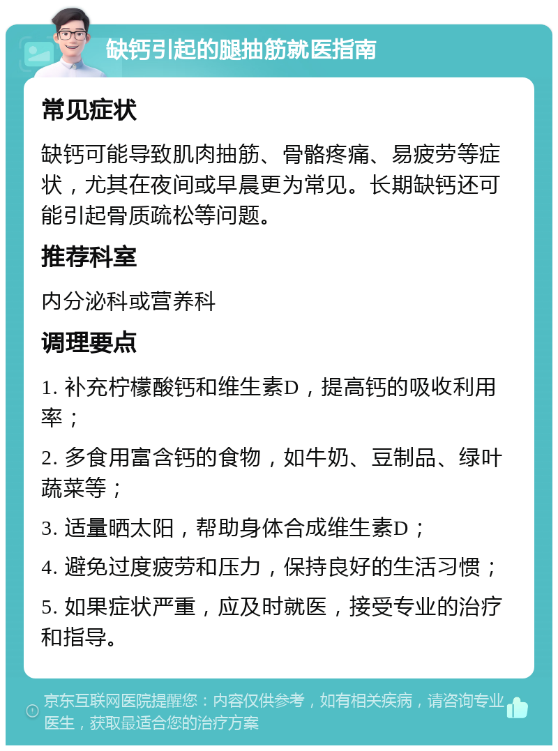 缺钙引起的腿抽筋就医指南 常见症状 缺钙可能导致肌肉抽筋、骨骼疼痛、易疲劳等症状，尤其在夜间或早晨更为常见。长期缺钙还可能引起骨质疏松等问题。 推荐科室 内分泌科或营养科 调理要点 1. 补充柠檬酸钙和维生素D，提高钙的吸收利用率； 2. 多食用富含钙的食物，如牛奶、豆制品、绿叶蔬菜等； 3. 适量晒太阳，帮助身体合成维生素D； 4. 避免过度疲劳和压力，保持良好的生活习惯； 5. 如果症状严重，应及时就医，接受专业的治疗和指导。