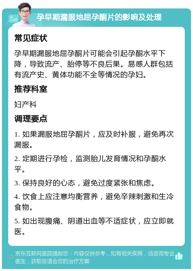 孕早期漏服地屈孕酮片的影响及处理 常见症状 孕早期漏服地屈孕酮片可能会引起孕酮水平下降，导致流产、胎停等不良后果。易感人群包括有流产史、黄体功能不全等情况的孕妇。 推荐科室 妇产科 调理要点 1. 如果漏服地屈孕酮片，应及时补服，避免再次漏服。 2. 定期进行孕检，监测胎儿发育情况和孕酮水平。 3. 保持良好的心态，避免过度紧张和焦虑。 4. 饮食上应注意均衡营养，避免辛辣刺激和生冷食物。 5. 如出现腹痛、阴道出血等不适症状，应立即就医。