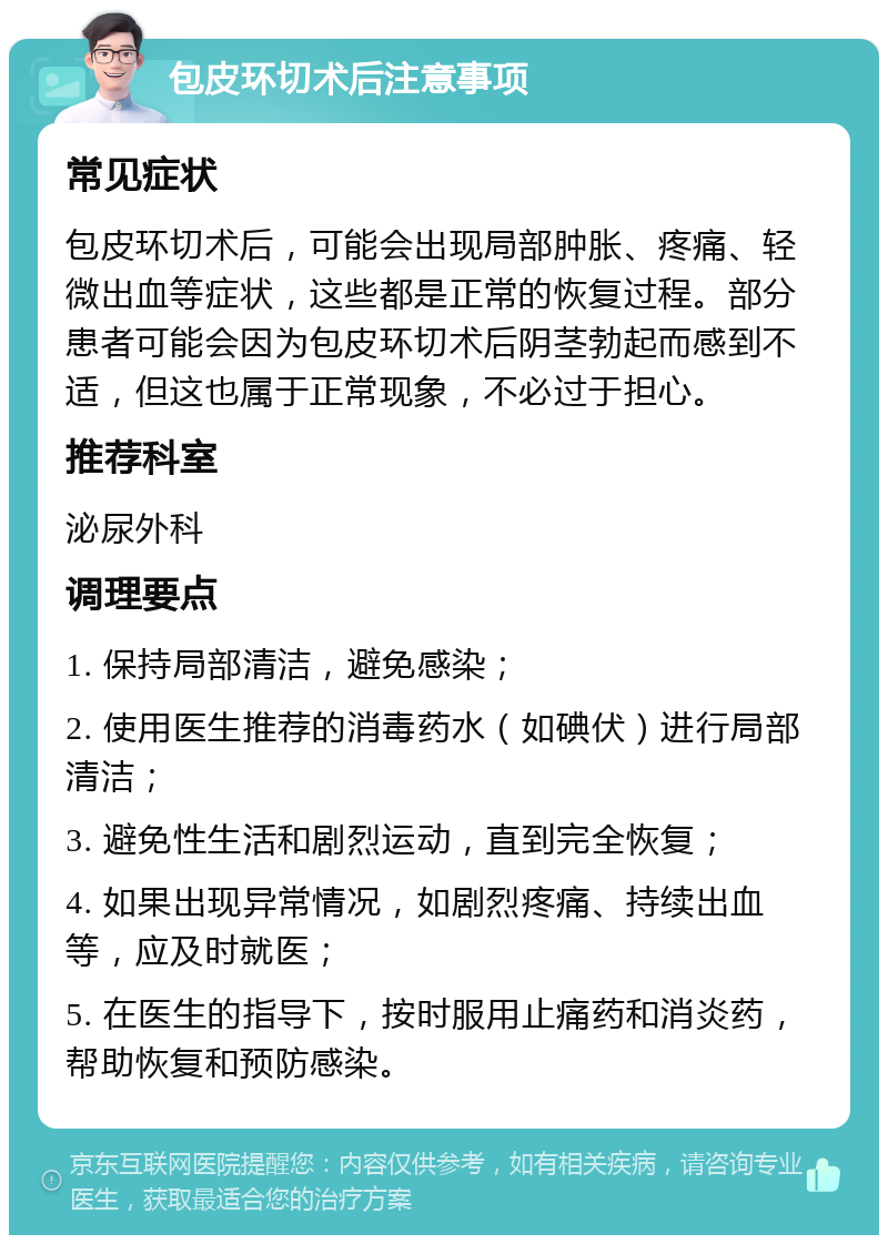 包皮环切术后注意事项 常见症状 包皮环切术后，可能会出现局部肿胀、疼痛、轻微出血等症状，这些都是正常的恢复过程。部分患者可能会因为包皮环切术后阴茎勃起而感到不适，但这也属于正常现象，不必过于担心。 推荐科室 泌尿外科 调理要点 1. 保持局部清洁，避免感染； 2. 使用医生推荐的消毒药水（如碘伏）进行局部清洁； 3. 避免性生活和剧烈运动，直到完全恢复； 4. 如果出现异常情况，如剧烈疼痛、持续出血等，应及时就医； 5. 在医生的指导下，按时服用止痛药和消炎药，帮助恢复和预防感染。