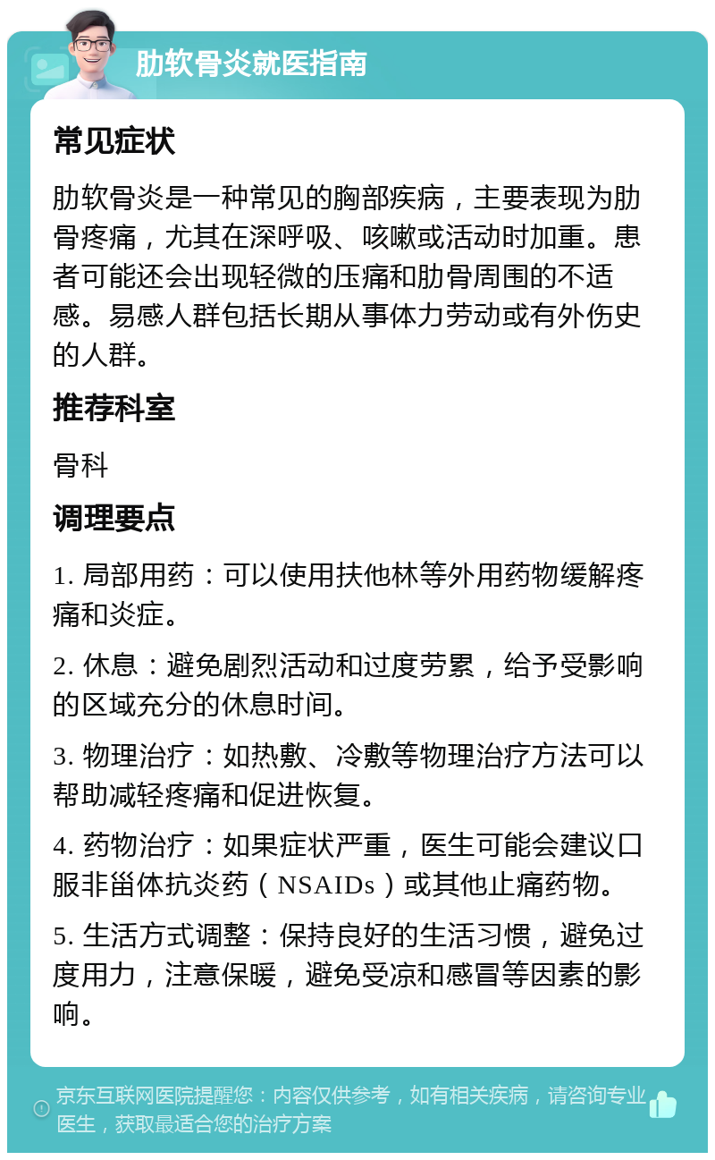 肋软骨炎就医指南 常见症状 肋软骨炎是一种常见的胸部疾病，主要表现为肋骨疼痛，尤其在深呼吸、咳嗽或活动时加重。患者可能还会出现轻微的压痛和肋骨周围的不适感。易感人群包括长期从事体力劳动或有外伤史的人群。 推荐科室 骨科 调理要点 1. 局部用药：可以使用扶他林等外用药物缓解疼痛和炎症。 2. 休息：避免剧烈活动和过度劳累，给予受影响的区域充分的休息时间。 3. 物理治疗：如热敷、冷敷等物理治疗方法可以帮助减轻疼痛和促进恢复。 4. 药物治疗：如果症状严重，医生可能会建议口服非甾体抗炎药（NSAIDs）或其他止痛药物。 5. 生活方式调整：保持良好的生活习惯，避免过度用力，注意保暖，避免受凉和感冒等因素的影响。