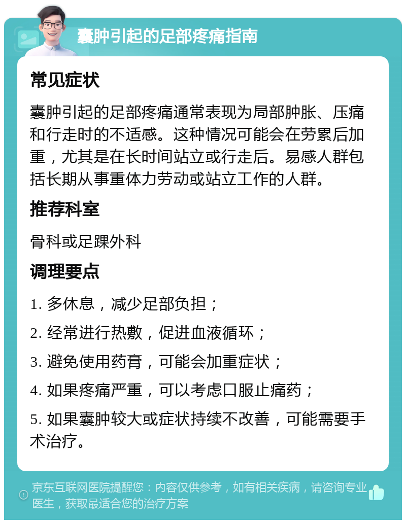 囊肿引起的足部疼痛指南 常见症状 囊肿引起的足部疼痛通常表现为局部肿胀、压痛和行走时的不适感。这种情况可能会在劳累后加重，尤其是在长时间站立或行走后。易感人群包括长期从事重体力劳动或站立工作的人群。 推荐科室 骨科或足踝外科 调理要点 1. 多休息，减少足部负担； 2. 经常进行热敷，促进血液循环； 3. 避免使用药膏，可能会加重症状； 4. 如果疼痛严重，可以考虑口服止痛药； 5. 如果囊肿较大或症状持续不改善，可能需要手术治疗。