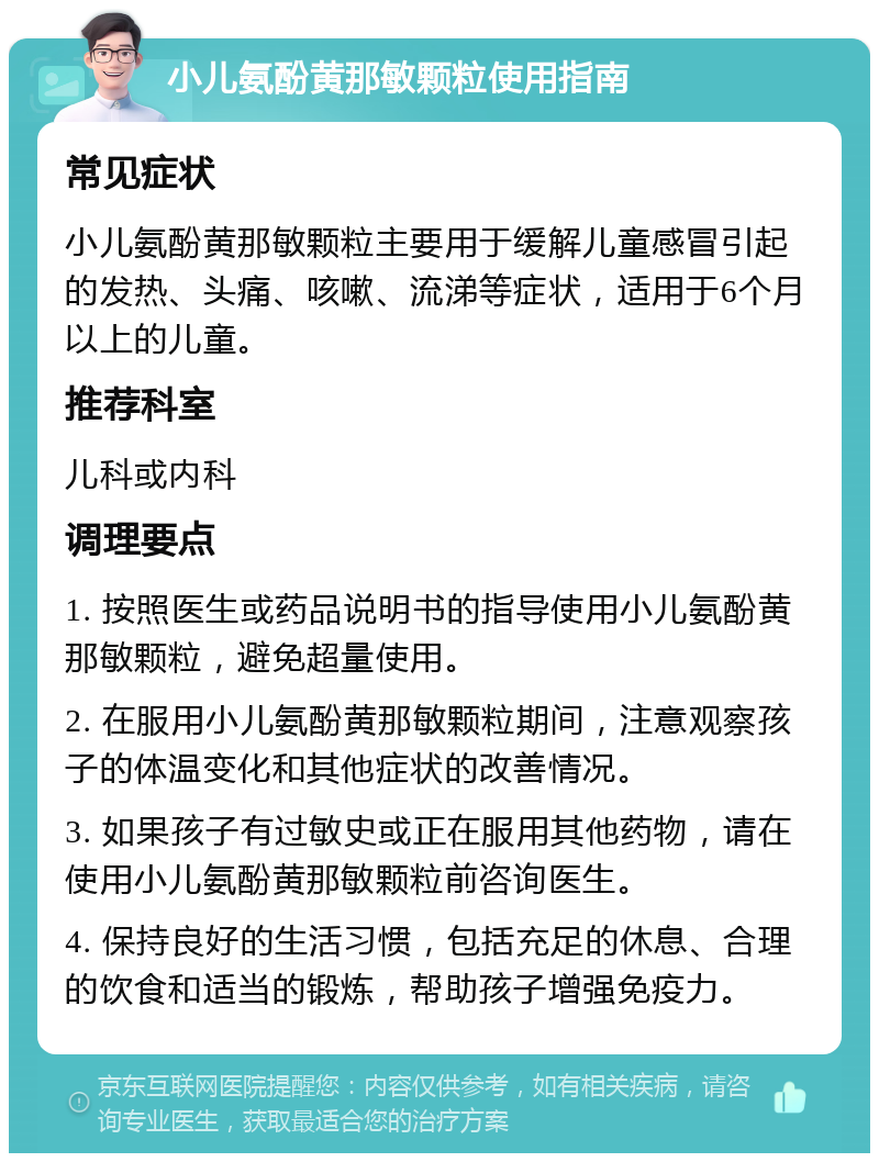 小儿氨酚黄那敏颗粒使用指南 常见症状 小儿氨酚黄那敏颗粒主要用于缓解儿童感冒引起的发热、头痛、咳嗽、流涕等症状，适用于6个月以上的儿童。 推荐科室 儿科或内科 调理要点 1. 按照医生或药品说明书的指导使用小儿氨酚黄那敏颗粒，避免超量使用。 2. 在服用小儿氨酚黄那敏颗粒期间，注意观察孩子的体温变化和其他症状的改善情况。 3. 如果孩子有过敏史或正在服用其他药物，请在使用小儿氨酚黄那敏颗粒前咨询医生。 4. 保持良好的生活习惯，包括充足的休息、合理的饮食和适当的锻炼，帮助孩子增强免疫力。