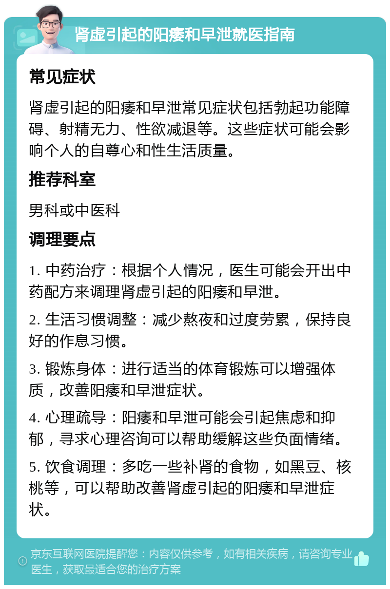 肾虚引起的阳痿和早泄就医指南 常见症状 肾虚引起的阳痿和早泄常见症状包括勃起功能障碍、射精无力、性欲减退等。这些症状可能会影响个人的自尊心和性生活质量。 推荐科室 男科或中医科 调理要点 1. 中药治疗：根据个人情况，医生可能会开出中药配方来调理肾虚引起的阳痿和早泄。 2. 生活习惯调整：减少熬夜和过度劳累，保持良好的作息习惯。 3. 锻炼身体：进行适当的体育锻炼可以增强体质，改善阳痿和早泄症状。 4. 心理疏导：阳痿和早泄可能会引起焦虑和抑郁，寻求心理咨询可以帮助缓解这些负面情绪。 5. 饮食调理：多吃一些补肾的食物，如黑豆、核桃等，可以帮助改善肾虚引起的阳痿和早泄症状。