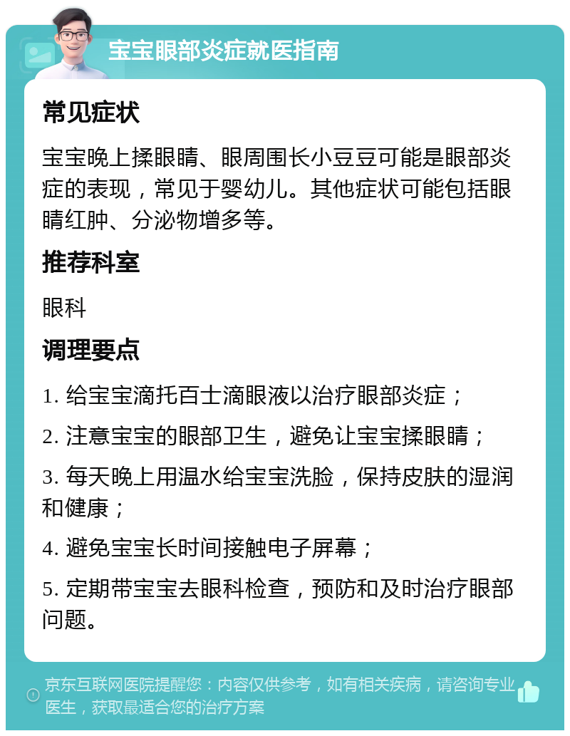 宝宝眼部炎症就医指南 常见症状 宝宝晚上揉眼睛、眼周围长小豆豆可能是眼部炎症的表现，常见于婴幼儿。其他症状可能包括眼睛红肿、分泌物增多等。 推荐科室 眼科 调理要点 1. 给宝宝滴托百士滴眼液以治疗眼部炎症； 2. 注意宝宝的眼部卫生，避免让宝宝揉眼睛； 3. 每天晚上用温水给宝宝洗脸，保持皮肤的湿润和健康； 4. 避免宝宝长时间接触电子屏幕； 5. 定期带宝宝去眼科检查，预防和及时治疗眼部问题。