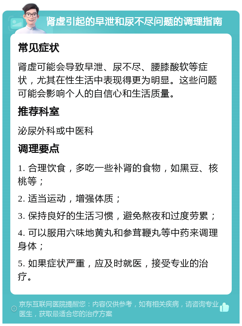 肾虚引起的早泄和尿不尽问题的调理指南 常见症状 肾虚可能会导致早泄、尿不尽、腰膝酸软等症状，尤其在性生活中表现得更为明显。这些问题可能会影响个人的自信心和生活质量。 推荐科室 泌尿外科或中医科 调理要点 1. 合理饮食，多吃一些补肾的食物，如黑豆、核桃等； 2. 适当运动，增强体质； 3. 保持良好的生活习惯，避免熬夜和过度劳累； 4. 可以服用六味地黄丸和参茸鞭丸等中药来调理身体； 5. 如果症状严重，应及时就医，接受专业的治疗。