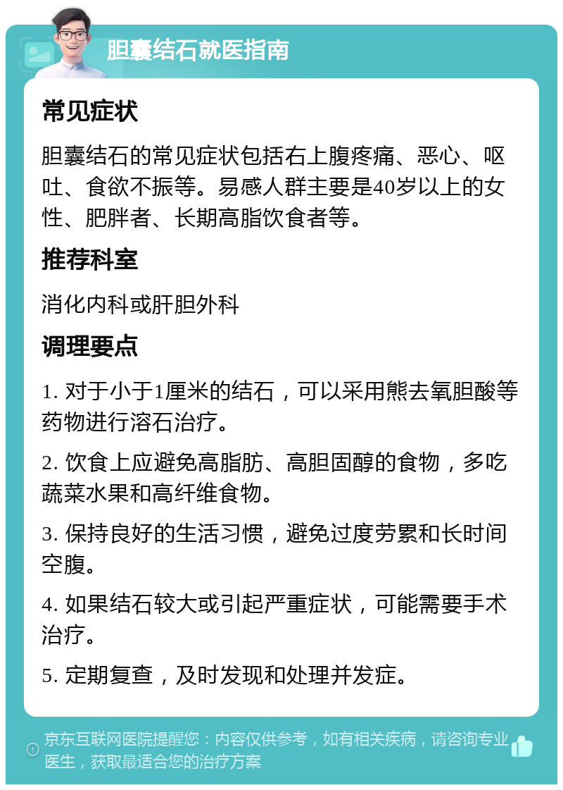 胆囊结石就医指南 常见症状 胆囊结石的常见症状包括右上腹疼痛、恶心、呕吐、食欲不振等。易感人群主要是40岁以上的女性、肥胖者、长期高脂饮食者等。 推荐科室 消化内科或肝胆外科 调理要点 1. 对于小于1厘米的结石，可以采用熊去氧胆酸等药物进行溶石治疗。 2. 饮食上应避免高脂肪、高胆固醇的食物，多吃蔬菜水果和高纤维食物。 3. 保持良好的生活习惯，避免过度劳累和长时间空腹。 4. 如果结石较大或引起严重症状，可能需要手术治疗。 5. 定期复查，及时发现和处理并发症。