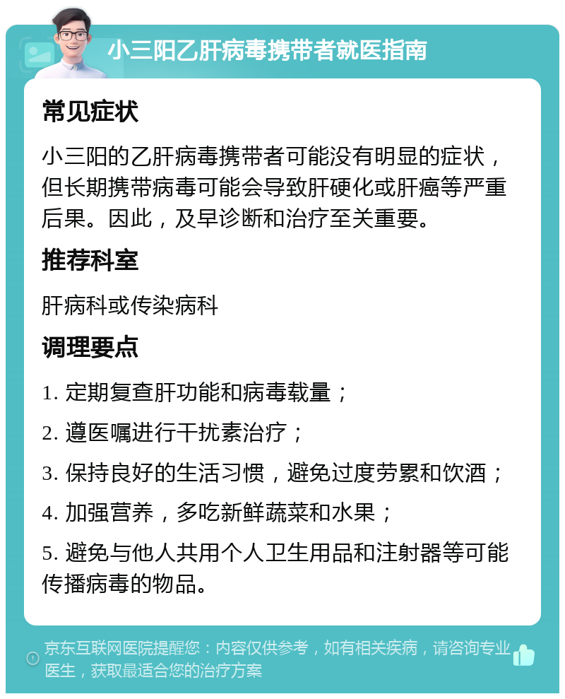 小三阳乙肝病毒携带者就医指南 常见症状 小三阳的乙肝病毒携带者可能没有明显的症状，但长期携带病毒可能会导致肝硬化或肝癌等严重后果。因此，及早诊断和治疗至关重要。 推荐科室 肝病科或传染病科 调理要点 1. 定期复查肝功能和病毒载量； 2. 遵医嘱进行干扰素治疗； 3. 保持良好的生活习惯，避免过度劳累和饮酒； 4. 加强营养，多吃新鲜蔬菜和水果； 5. 避免与他人共用个人卫生用品和注射器等可能传播病毒的物品。