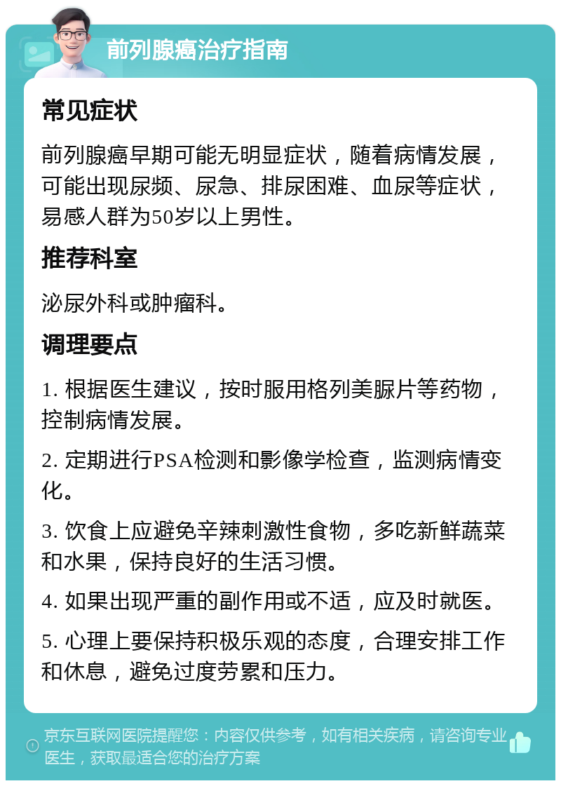 前列腺癌治疗指南 常见症状 前列腺癌早期可能无明显症状，随着病情发展，可能出现尿频、尿急、排尿困难、血尿等症状，易感人群为50岁以上男性。 推荐科室 泌尿外科或肿瘤科。 调理要点 1. 根据医生建议，按时服用格列美脲片等药物，控制病情发展。 2. 定期进行PSA检测和影像学检查，监测病情变化。 3. 饮食上应避免辛辣刺激性食物，多吃新鲜蔬菜和水果，保持良好的生活习惯。 4. 如果出现严重的副作用或不适，应及时就医。 5. 心理上要保持积极乐观的态度，合理安排工作和休息，避免过度劳累和压力。