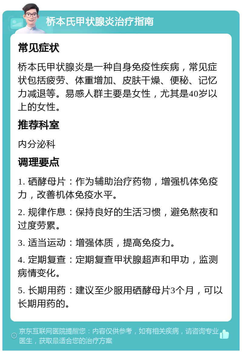 桥本氏甲状腺炎治疗指南 常见症状 桥本氏甲状腺炎是一种自身免疫性疾病，常见症状包括疲劳、体重增加、皮肤干燥、便秘、记忆力减退等。易感人群主要是女性，尤其是40岁以上的女性。 推荐科室 内分泌科 调理要点 1. 硒酵母片：作为辅助治疗药物，增强机体免疫力，改善机体免疫水平。 2. 规律作息：保持良好的生活习惯，避免熬夜和过度劳累。 3. 适当运动：增强体质，提高免疫力。 4. 定期复查：定期复查甲状腺超声和甲功，监测病情变化。 5. 长期用药：建议至少服用硒酵母片3个月，可以长期用药的。