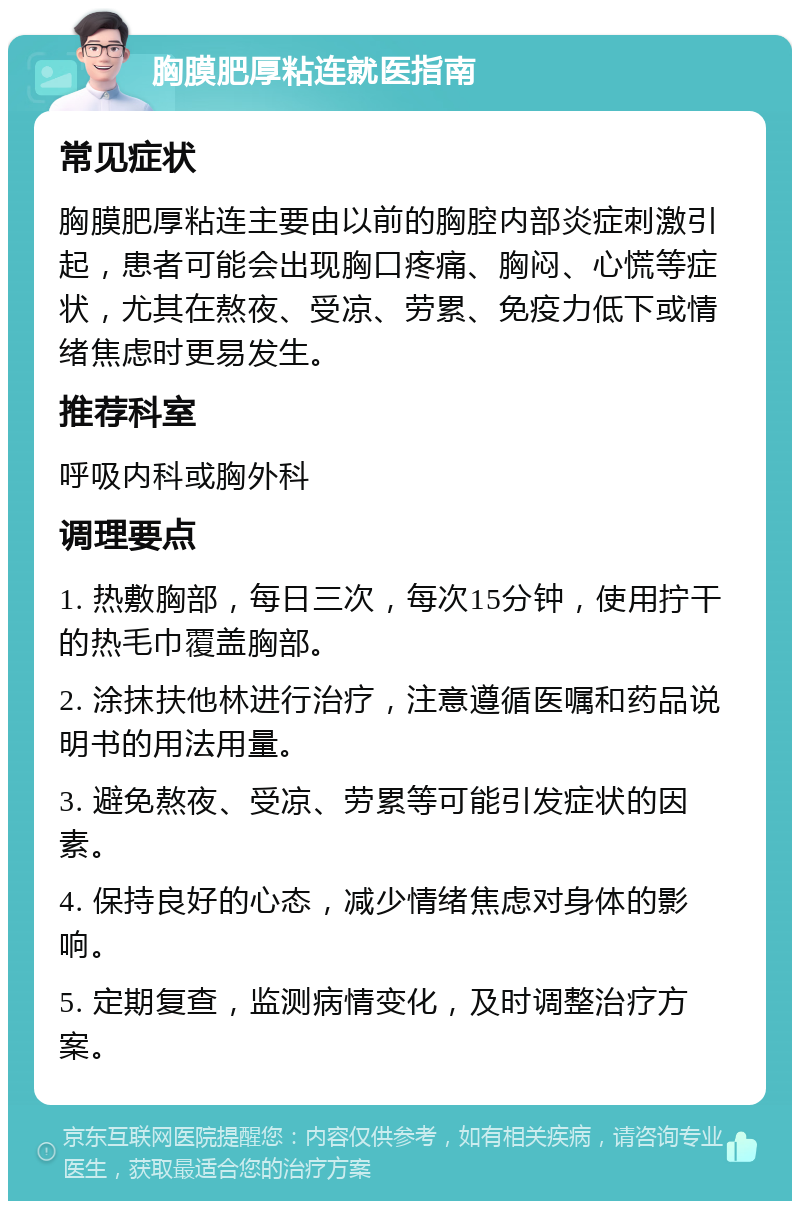 胸膜肥厚粘连就医指南 常见症状 胸膜肥厚粘连主要由以前的胸腔内部炎症刺激引起，患者可能会出现胸口疼痛、胸闷、心慌等症状，尤其在熬夜、受凉、劳累、免疫力低下或情绪焦虑时更易发生。 推荐科室 呼吸内科或胸外科 调理要点 1. 热敷胸部，每日三次，每次15分钟，使用拧干的热毛巾覆盖胸部。 2. 涂抹扶他林进行治疗，注意遵循医嘱和药品说明书的用法用量。 3. 避免熬夜、受凉、劳累等可能引发症状的因素。 4. 保持良好的心态，减少情绪焦虑对身体的影响。 5. 定期复查，监测病情变化，及时调整治疗方案。