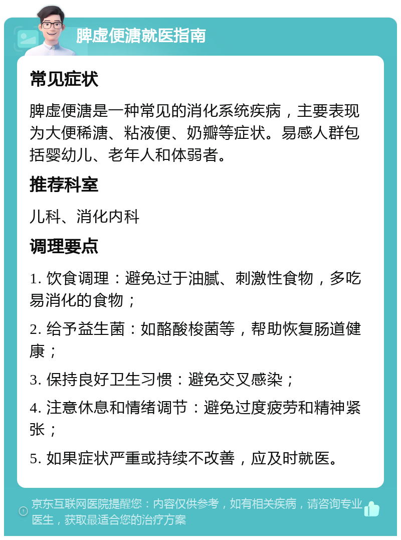 脾虚便溏就医指南 常见症状 脾虚便溏是一种常见的消化系统疾病，主要表现为大便稀溏、粘液便、奶瓣等症状。易感人群包括婴幼儿、老年人和体弱者。 推荐科室 儿科、消化内科 调理要点 1. 饮食调理：避免过于油腻、刺激性食物，多吃易消化的食物； 2. 给予益生菌：如酪酸梭菌等，帮助恢复肠道健康； 3. 保持良好卫生习惯：避免交叉感染； 4. 注意休息和情绪调节：避免过度疲劳和精神紧张； 5. 如果症状严重或持续不改善，应及时就医。