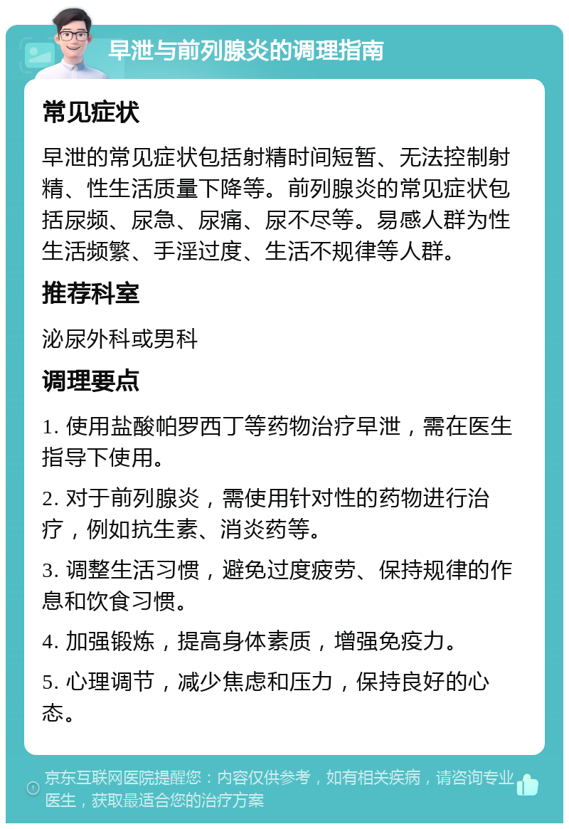 早泄与前列腺炎的调理指南 常见症状 早泄的常见症状包括射精时间短暂、无法控制射精、性生活质量下降等。前列腺炎的常见症状包括尿频、尿急、尿痛、尿不尽等。易感人群为性生活频繁、手淫过度、生活不规律等人群。 推荐科室 泌尿外科或男科 调理要点 1. 使用盐酸帕罗西丁等药物治疗早泄，需在医生指导下使用。 2. 对于前列腺炎，需使用针对性的药物进行治疗，例如抗生素、消炎药等。 3. 调整生活习惯，避免过度疲劳、保持规律的作息和饮食习惯。 4. 加强锻炼，提高身体素质，增强免疫力。 5. 心理调节，减少焦虑和压力，保持良好的心态。