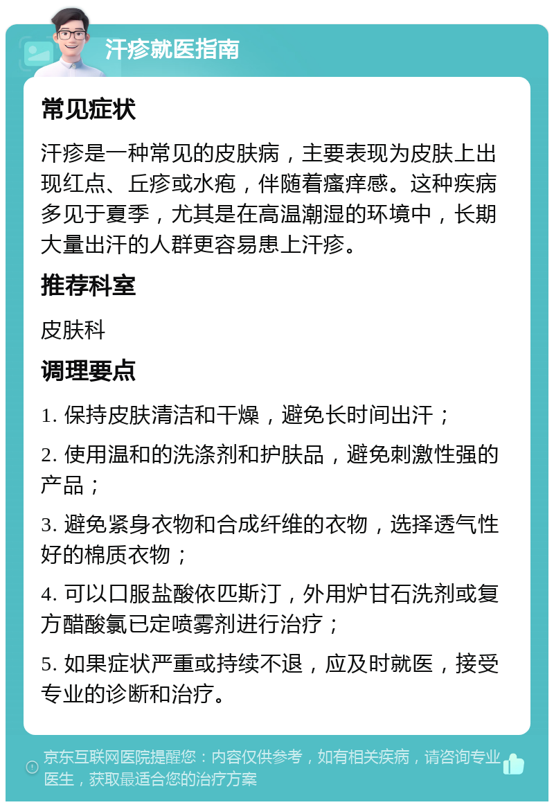 汗疹就医指南 常见症状 汗疹是一种常见的皮肤病，主要表现为皮肤上出现红点、丘疹或水疱，伴随着瘙痒感。这种疾病多见于夏季，尤其是在高温潮湿的环境中，长期大量出汗的人群更容易患上汗疹。 推荐科室 皮肤科 调理要点 1. 保持皮肤清洁和干燥，避免长时间出汗； 2. 使用温和的洗涤剂和护肤品，避免刺激性强的产品； 3. 避免紧身衣物和合成纤维的衣物，选择透气性好的棉质衣物； 4. 可以口服盐酸依匹斯汀，外用炉甘石洗剂或复方醋酸氯已定喷雾剂进行治疗； 5. 如果症状严重或持续不退，应及时就医，接受专业的诊断和治疗。