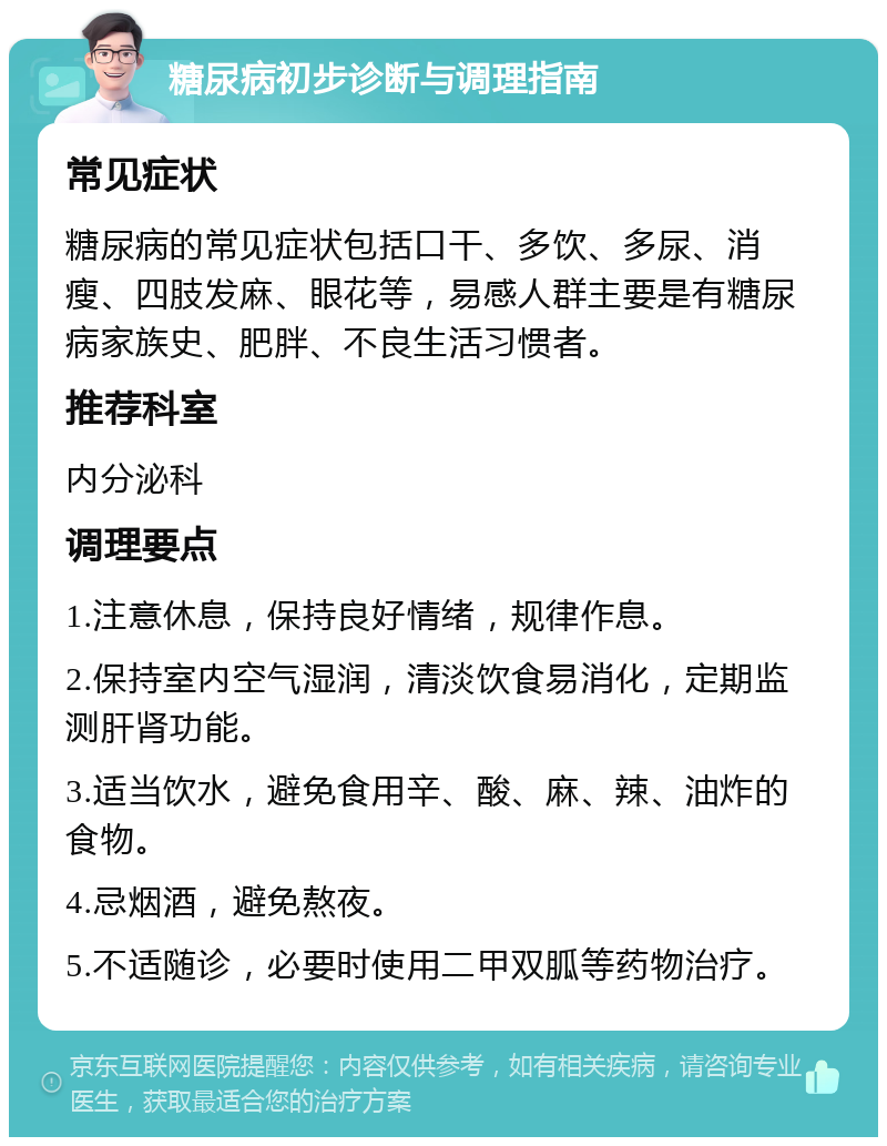 糖尿病初步诊断与调理指南 常见症状 糖尿病的常见症状包括口干、多饮、多尿、消瘦、四肢发麻、眼花等，易感人群主要是有糖尿病家族史、肥胖、不良生活习惯者。 推荐科室 内分泌科 调理要点 1.注意休息，保持良好情绪，规律作息。 2.保持室内空气湿润，清淡饮食易消化，定期监测肝肾功能。 3.适当饮水，避免食用辛、酸、麻、辣、油炸的食物。 4.忌烟酒，避免熬夜。 5.不适随诊，必要时使用二甲双胍等药物治疗。