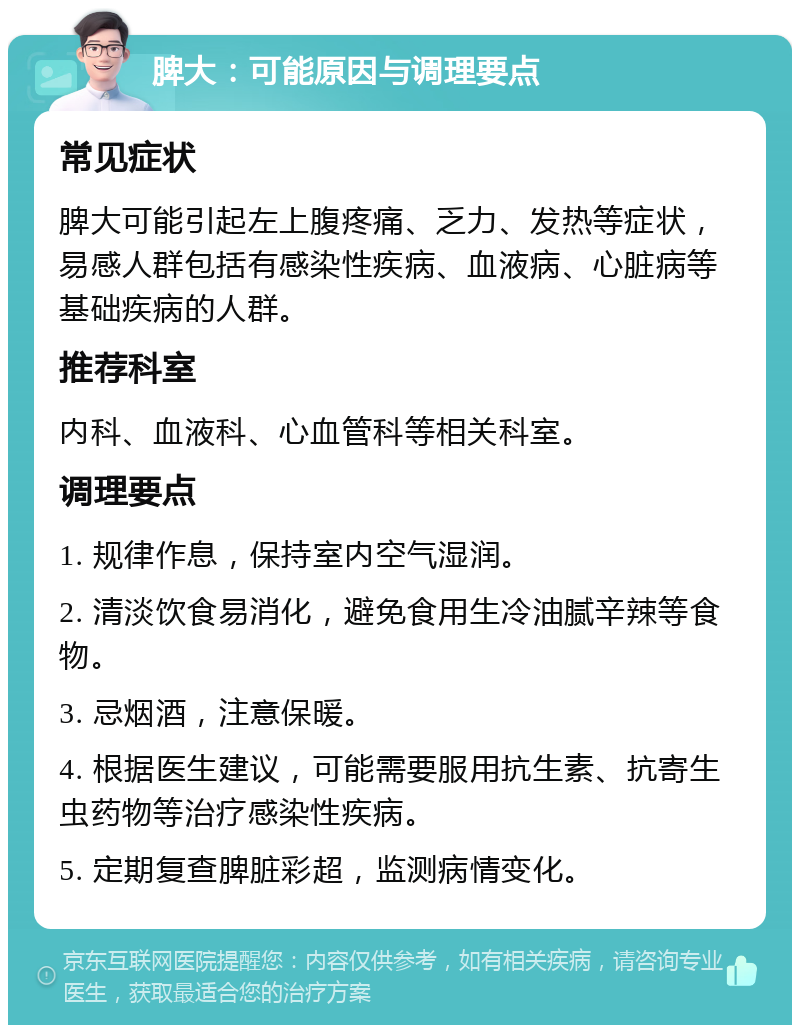 脾大：可能原因与调理要点 常见症状 脾大可能引起左上腹疼痛、乏力、发热等症状，易感人群包括有感染性疾病、血液病、心脏病等基础疾病的人群。 推荐科室 内科、血液科、心血管科等相关科室。 调理要点 1. 规律作息，保持室内空气湿润。 2. 清淡饮食易消化，避免食用生冷油腻辛辣等食物。 3. 忌烟酒，注意保暖。 4. 根据医生建议，可能需要服用抗生素、抗寄生虫药物等治疗感染性疾病。 5. 定期复查脾脏彩超，监测病情变化。