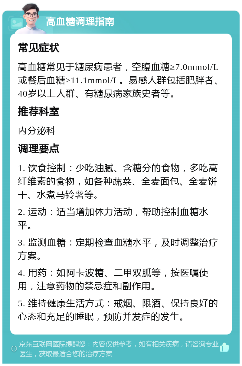 高血糖调理指南 常见症状 高血糖常见于糖尿病患者，空腹血糖≥7.0mmol/L或餐后血糖≥11.1mmol/L。易感人群包括肥胖者、40岁以上人群、有糖尿病家族史者等。 推荐科室 内分泌科 调理要点 1. 饮食控制：少吃油腻、含糖分的食物，多吃高纤维素的食物，如各种蔬菜、全麦面包、全麦饼干、水煮马铃薯等。 2. 运动：适当增加体力活动，帮助控制血糖水平。 3. 监测血糖：定期检查血糖水平，及时调整治疗方案。 4. 用药：如阿卡波糖、二甲双胍等，按医嘱使用，注意药物的禁忌症和副作用。 5. 维持健康生活方式：戒烟、限酒、保持良好的心态和充足的睡眠，预防并发症的发生。