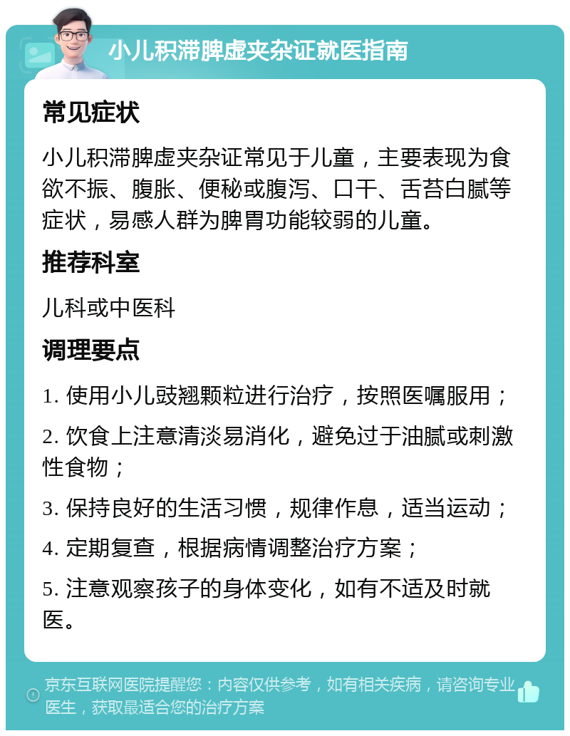 小儿积滞脾虚夹杂证就医指南 常见症状 小儿积滞脾虚夹杂证常见于儿童，主要表现为食欲不振、腹胀、便秘或腹泻、口干、舌苔白腻等症状，易感人群为脾胃功能较弱的儿童。 推荐科室 儿科或中医科 调理要点 1. 使用小儿豉翘颗粒进行治疗，按照医嘱服用； 2. 饮食上注意清淡易消化，避免过于油腻或刺激性食物； 3. 保持良好的生活习惯，规律作息，适当运动； 4. 定期复查，根据病情调整治疗方案； 5. 注意观察孩子的身体变化，如有不适及时就医。