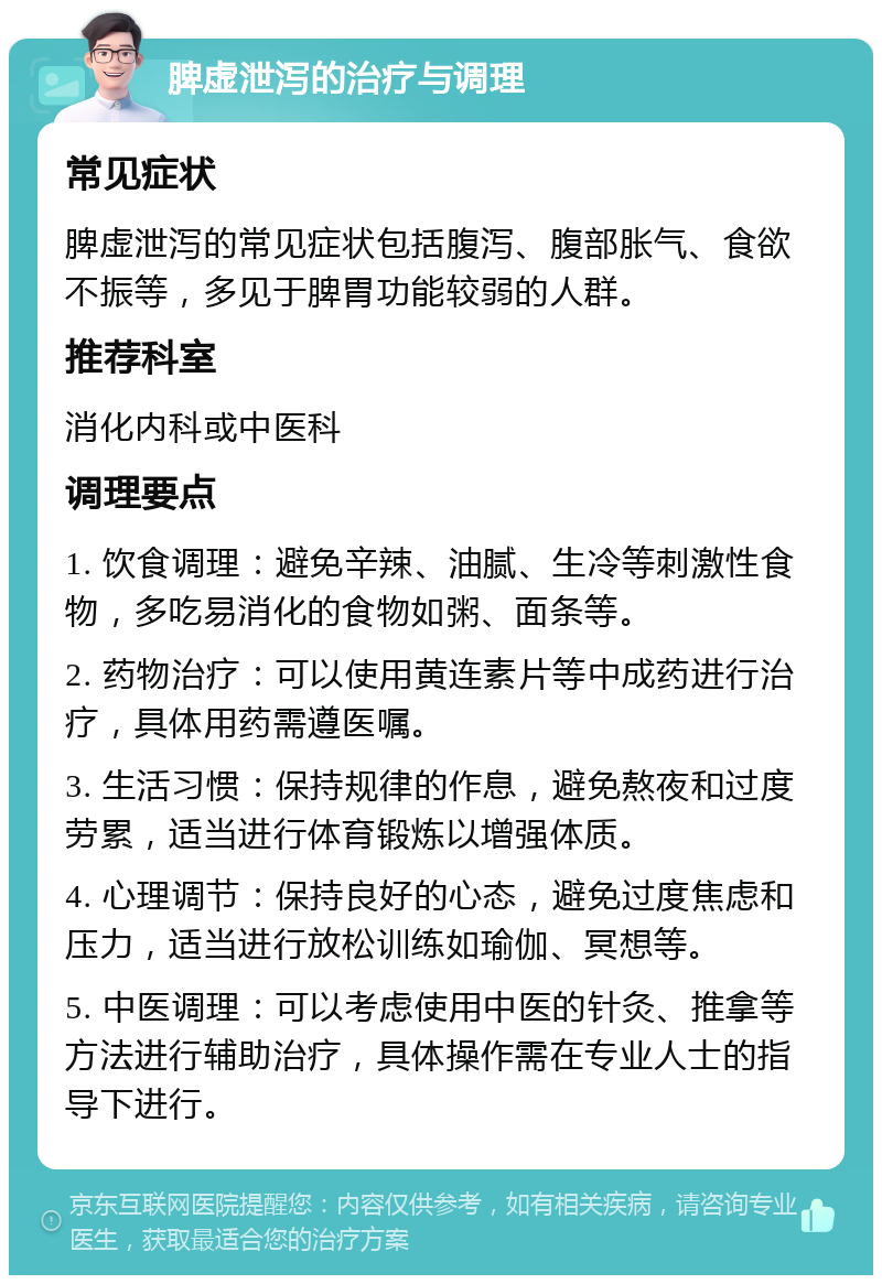 脾虚泄泻的治疗与调理 常见症状 脾虚泄泻的常见症状包括腹泻、腹部胀气、食欲不振等，多见于脾胃功能较弱的人群。 推荐科室 消化内科或中医科 调理要点 1. 饮食调理：避免辛辣、油腻、生冷等刺激性食物，多吃易消化的食物如粥、面条等。 2. 药物治疗：可以使用黄连素片等中成药进行治疗，具体用药需遵医嘱。 3. 生活习惯：保持规律的作息，避免熬夜和过度劳累，适当进行体育锻炼以增强体质。 4. 心理调节：保持良好的心态，避免过度焦虑和压力，适当进行放松训练如瑜伽、冥想等。 5. 中医调理：可以考虑使用中医的针灸、推拿等方法进行辅助治疗，具体操作需在专业人士的指导下进行。