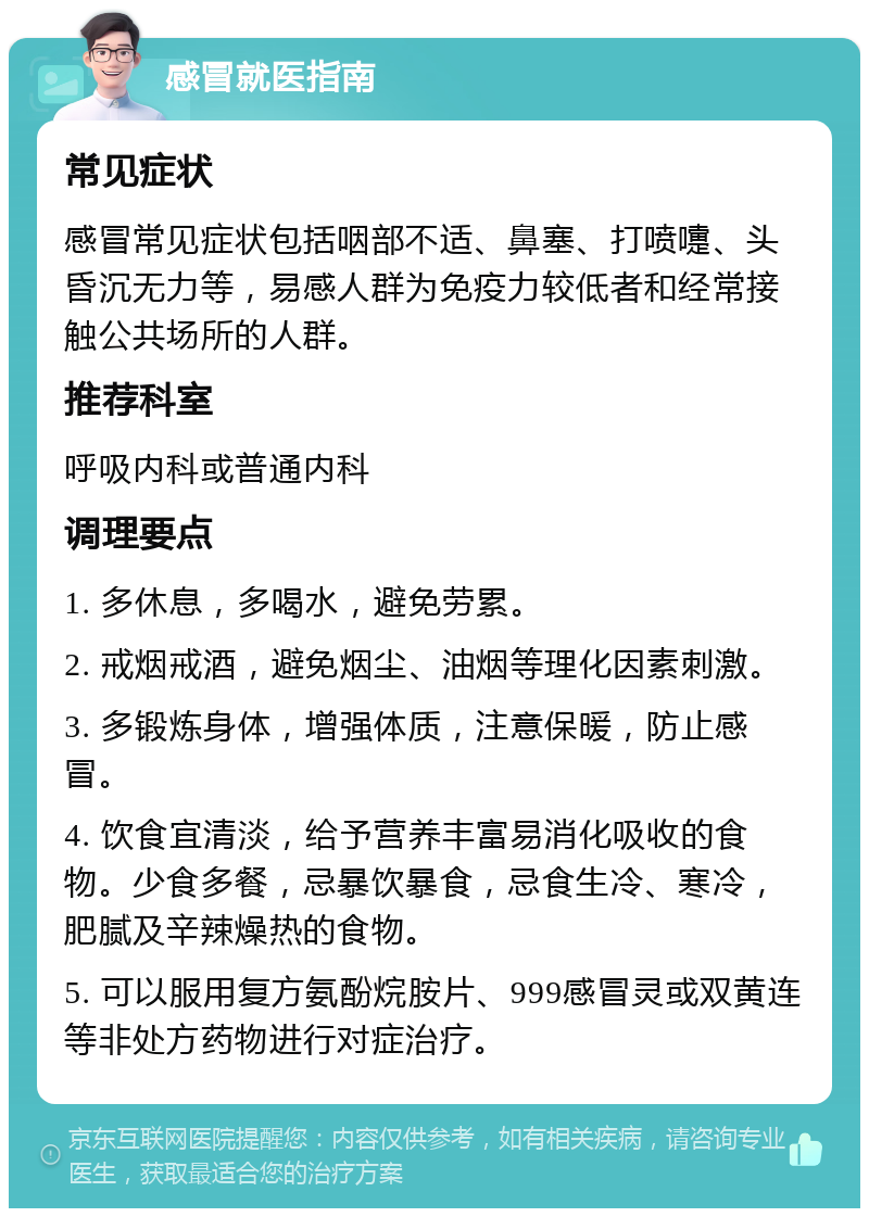 感冒就医指南 常见症状 感冒常见症状包括咽部不适、鼻塞、打喷嚏、头昏沉无力等，易感人群为免疫力较低者和经常接触公共场所的人群。 推荐科室 呼吸内科或普通内科 调理要点 1. 多休息，多喝水，避免劳累。 2. 戒烟戒酒，避免烟尘、油烟等理化因素刺激。 3. 多锻炼身体，增强体质，注意保暖，防止感冒。 4. 饮食宜清淡，给予营养丰富易消化吸收的食物。少食多餐，忌暴饮暴食，忌食生冷、寒冷，肥腻及辛辣燥热的食物。 5. 可以服用复方氨酚烷胺片、999感冒灵或双黄连等非处方药物进行对症治疗。