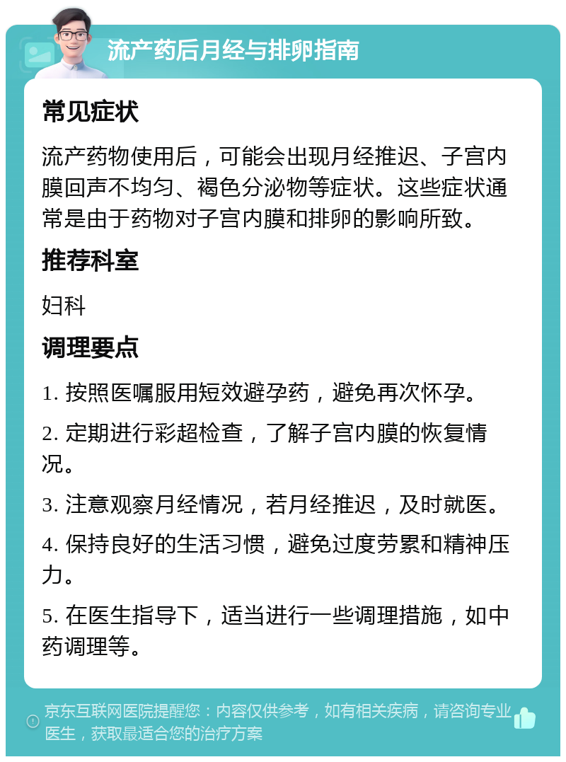 流产药后月经与排卵指南 常见症状 流产药物使用后，可能会出现月经推迟、子宫内膜回声不均匀、褐色分泌物等症状。这些症状通常是由于药物对子宫内膜和排卵的影响所致。 推荐科室 妇科 调理要点 1. 按照医嘱服用短效避孕药，避免再次怀孕。 2. 定期进行彩超检查，了解子宫内膜的恢复情况。 3. 注意观察月经情况，若月经推迟，及时就医。 4. 保持良好的生活习惯，避免过度劳累和精神压力。 5. 在医生指导下，适当进行一些调理措施，如中药调理等。