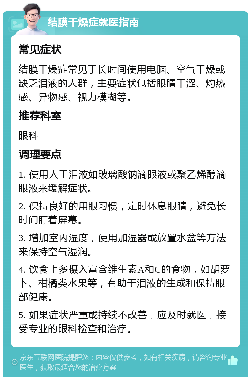 结膜干燥症就医指南 常见症状 结膜干燥症常见于长时间使用电脑、空气干燥或缺乏泪液的人群，主要症状包括眼睛干涩、灼热感、异物感、视力模糊等。 推荐科室 眼科 调理要点 1. 使用人工泪液如玻璃酸钠滴眼液或聚乙烯醇滴眼液来缓解症状。 2. 保持良好的用眼习惯，定时休息眼睛，避免长时间盯着屏幕。 3. 增加室内湿度，使用加湿器或放置水盆等方法来保持空气湿润。 4. 饮食上多摄入富含维生素A和C的食物，如胡萝卜、柑橘类水果等，有助于泪液的生成和保持眼部健康。 5. 如果症状严重或持续不改善，应及时就医，接受专业的眼科检查和治疗。